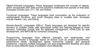 Object-Oriented Languages: These languages emphasize the concept of objects,
which encapsulate both data and the functions (methods) that operate on that data.
Examples include Java, C++, C#, and Python.
Functional Languages: These languages treat computation as the evaluation of
mathematical functions and avoid changing state or mutable data. Examples
include Haskell, Lisp, and Erlang.
Domain-Specific Languages (DSLs): These languages are designed for specific
domains or problem areas, with specialized syntax and features tailored to those
domains. Examples include SQL for database management, HTML/CSS for web
development, and MATLAB for numerical computing.
Programming languages have different strengths and weaknesses, and
developers choose a language based on factors such as project requirements,
performance needs, development speed, community support, and personal
preference. Learning multiple languages can give programmers flexibility and allow
them to solve different types of problems more effectively.
 