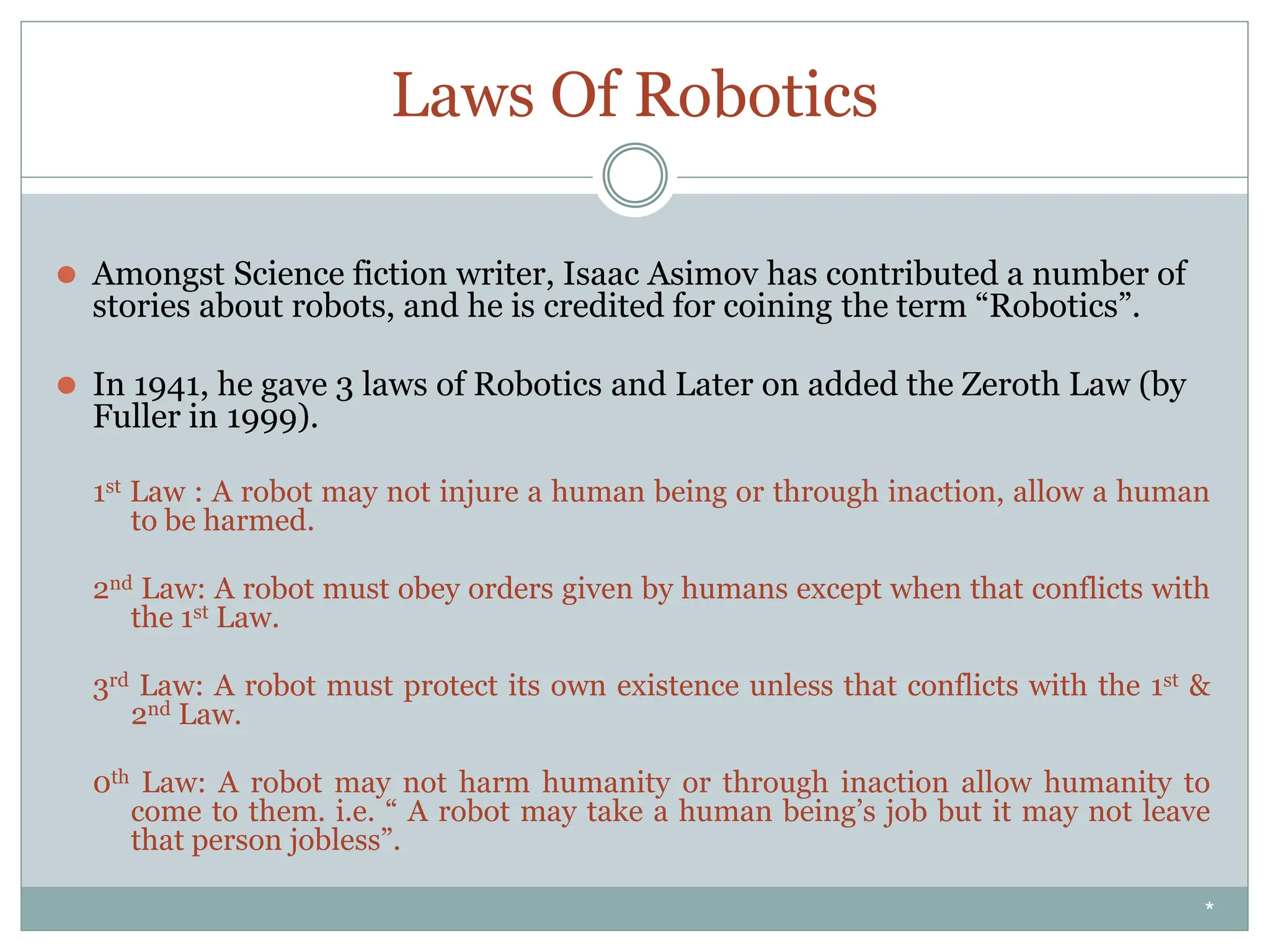 Laws Of Robotics
⚫ Amongst Science fiction writer, Isaac Asimov has contributed a number of
stories about robots, and he is credited for coining the term “Robotics”.
⚫ In 1941, he gave 3 laws of Robotics and Later on added the Zeroth Law (by
Fuller in 1999).
1st Law : A robot may not injure a human being or through inaction, allow a human
to be harmed.
2nd Law: A robot must obey orders given by humans except when that conflicts with
the 1st Law.
3rd Law: A robot must protect its own existence unless that conflicts with the 1st &
2nd Law.
0th Law: A robot may not harm humanity or through inaction allow humanity to
come to them. i.e. “ A robot may take a human being’s job but it may not leave
that person jobless”.
*
 