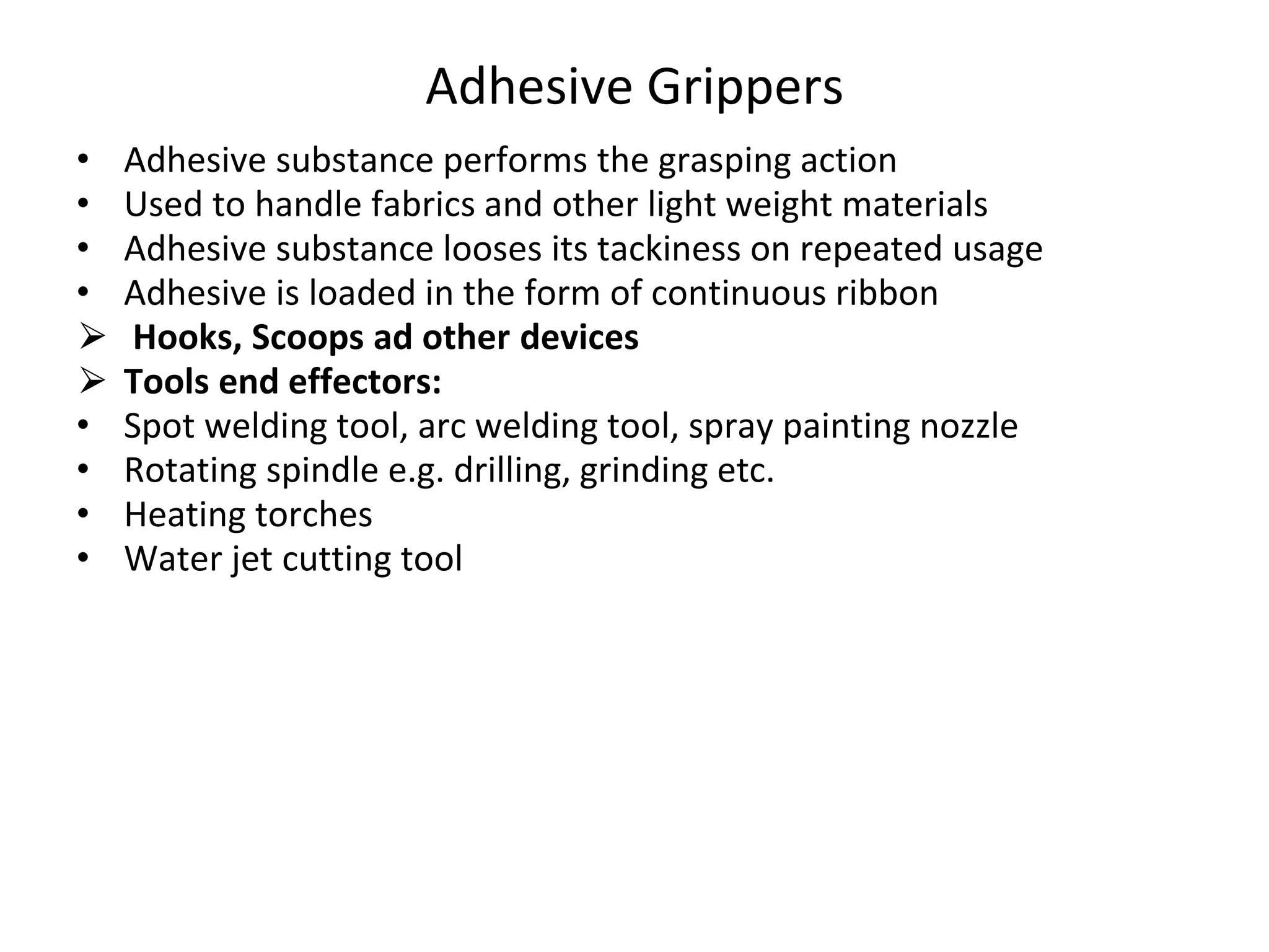 Adhesive Grippers
• Adhesive substance performs the grasping action
• Used to handle fabrics and other light weight materials
• Adhesive substance looses its tackiness on repeated usage
• Adhesive is loaded in the form of continuous ribbon
⮚ Hooks, Scoops ad other devices
⮚ Tools end effectors:
• Spot welding tool, arc welding tool, spray painting nozzle
• Rotating spindle e.g. drilling, grinding etc.
• Heating torches
• Water jet cutting tool
 