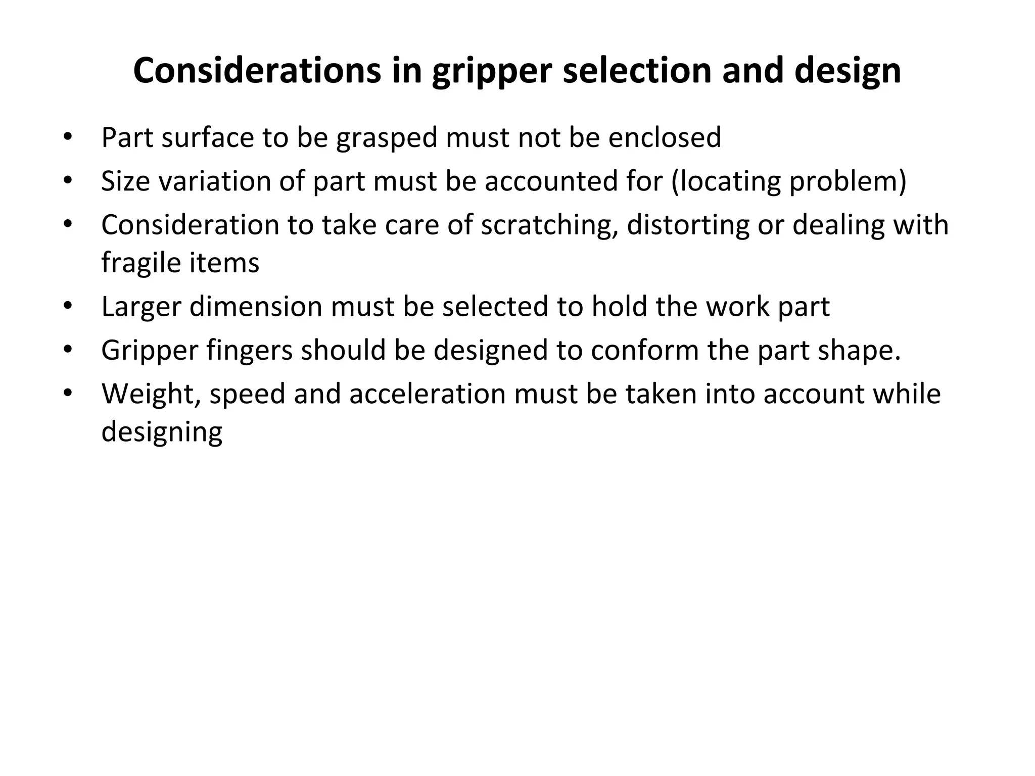 Considerations in gripper selection and design
• Part surface to be grasped must not be enclosed
• Size variation of part must be accounted for (locating problem)
• Consideration to take care of scratching, distorting or dealing with
fragile items
• Larger dimension must be selected to hold the work part
• Gripper fingers should be designed to conform the part shape.
• Weight, speed and acceleration must be taken into account while
designing
 
