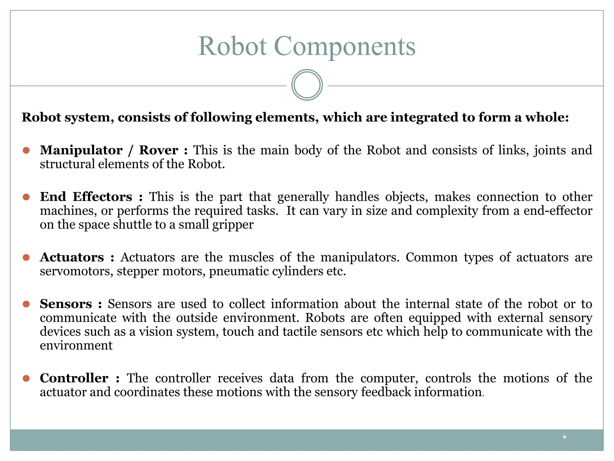 Robot Components
Robot system, consists of following elements, which are integrated to form a whole:
⚫ Manipulator / Rover : This is the main body of the Robot and consists of links, joints and
structural elements of the Robot.
⚫ End Effectors : This is the part that generally handles objects, makes connection to other
machines, or performs the required tasks. It can vary in size and complexity from a end-effector
on the space shuttle to a small gripper
⚫ Actuators : Actuators are the muscles of the manipulators. Common types of actuators are
servomotors, stepper motors, pneumatic cylinders etc.
⚫ Sensors : Sensors are used to collect information about the internal state of the robot or to
communicate with the outside environment. Robots are often equipped with external sensory
devices such as a vision system, touch and tactile sensors etc which help to communicate with the
environment
⚫ Controller : The controller receives data from the computer, controls the motions of the
actuator and coordinates these motions with the sensory feedback information.
*
 