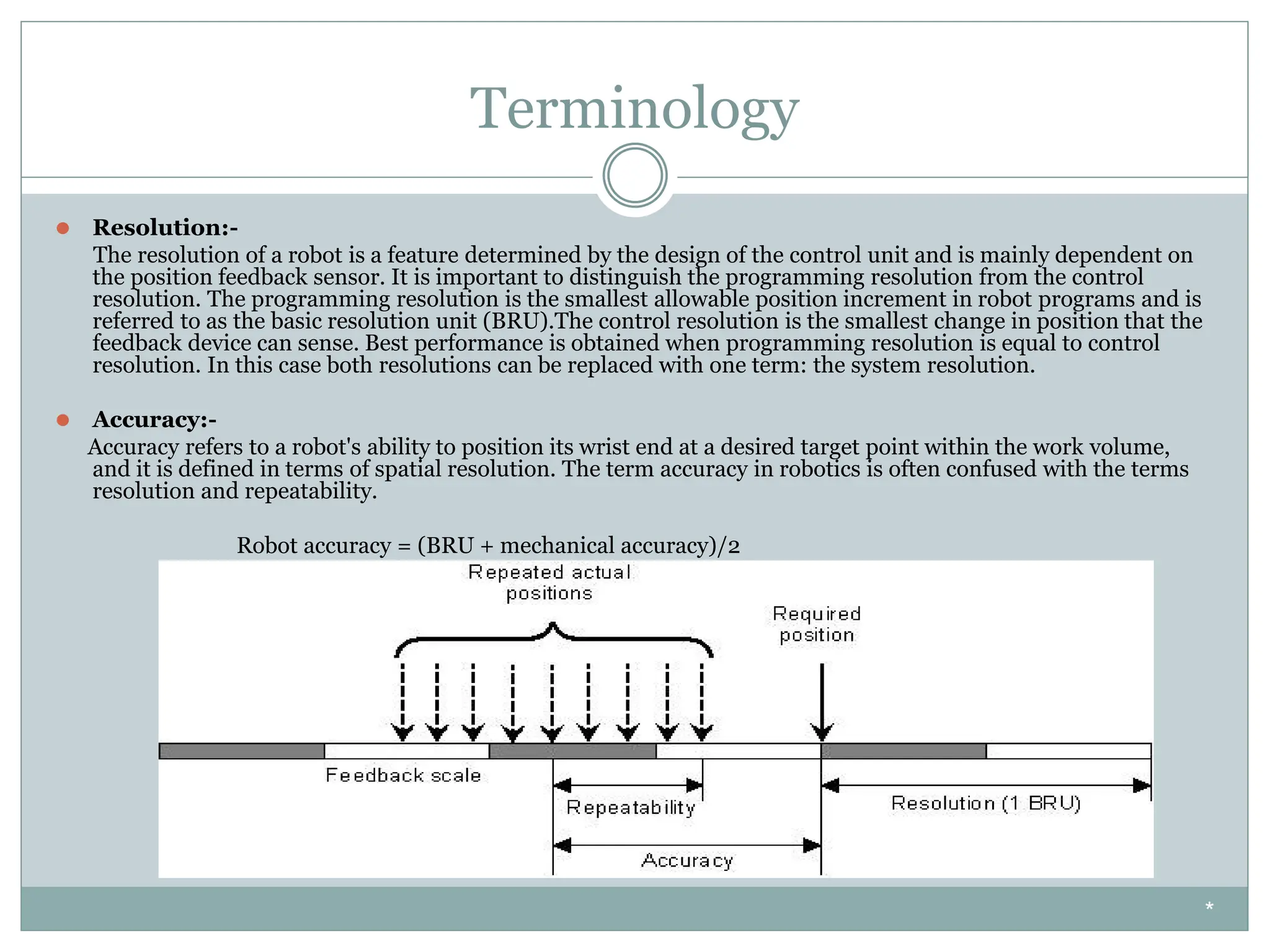 Terminology
⚫ Resolution:-
The resolution of a robot is a feature determined by the design of the control unit and is mainly dependent on
the position feedback sensor. It is important to distinguish the programming resolution from the control
resolution. The programming resolution is the smallest allowable position increment in robot programs and is
referred to as the basic resolution unit (BRU).The control resolution is the smallest change in position that the
feedback device can sense. Best performance is obtained when programming resolution is equal to control
resolution. In this case both resolutions can be replaced with one term: the system resolution.
⚫ Accuracy:-
Accuracy refers to a robot's ability to position its wrist end at a desired target point within the work volume,
and it is defined in terms of spatial resolution. The term accuracy in robotics is often confused with the terms
resolution and repeatability.
Robot accuracy = (BRU + mechanical accuracy)/2
*
 