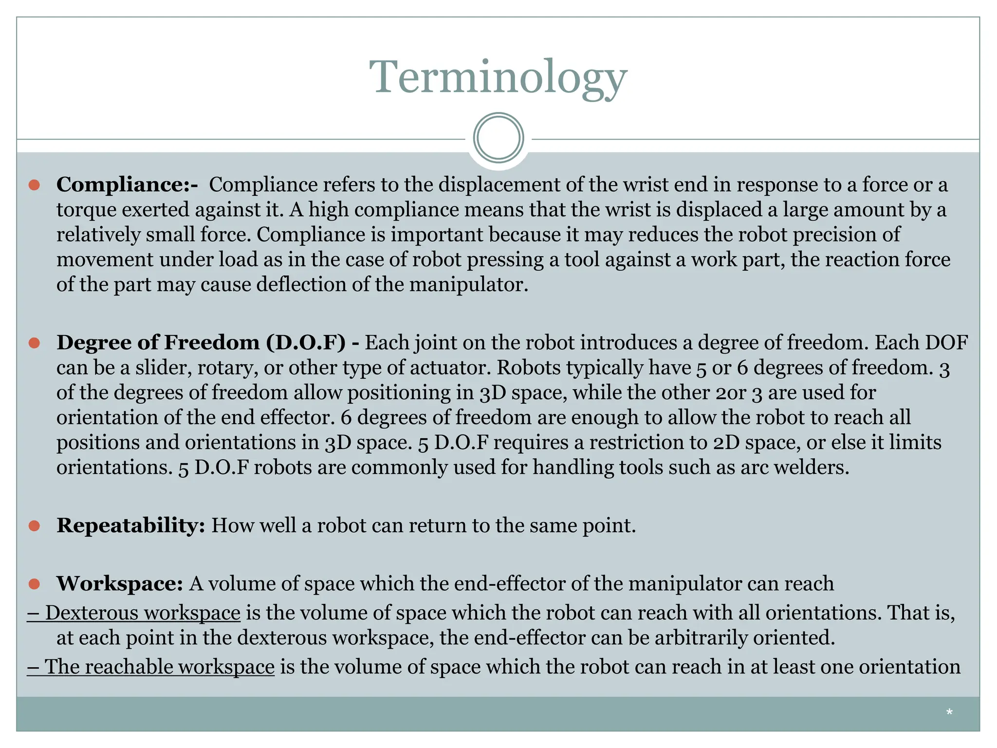 Terminology
⚫ Compliance:- Compliance refers to the displacement of the wrist end in response to a force or a
torque exerted against it. A high compliance means that the wrist is displaced a large amount by a
relatively small force. Compliance is important because it may reduces the robot precision of
movement under load as in the case of robot pressing a tool against a work part, the reaction force
of the part may cause deflection of the manipulator.
⚫ Degree of Freedom (D.O.F) - Each joint on the robot introduces a degree of freedom. Each DOF
can be a slider, rotary, or other type of actuator. Robots typically have 5 or 6 degrees of freedom. 3
of the degrees of freedom allow positioning in 3D space, while the other 2or 3 are used for
orientation of the end effector. 6 degrees of freedom are enough to allow the robot to reach all
positions and orientations in 3D space. 5 D.O.F requires a restriction to 2D space, or else it limits
orientations. 5 D.O.F robots are commonly used for handling tools such as arc welders.
⚫ Repeatability: How well a robot can return to the same point.
⚫ Workspace: A volume of space which the end-effector of the manipulator can reach
– Dexterous workspace is the volume of space which the robot can reach with all orientations. That is,
at each point in the dexterous workspace, the end-effector can be arbitrarily oriented.
– The reachable workspace is the volume of space which the robot can reach in at least one orientation
*
 