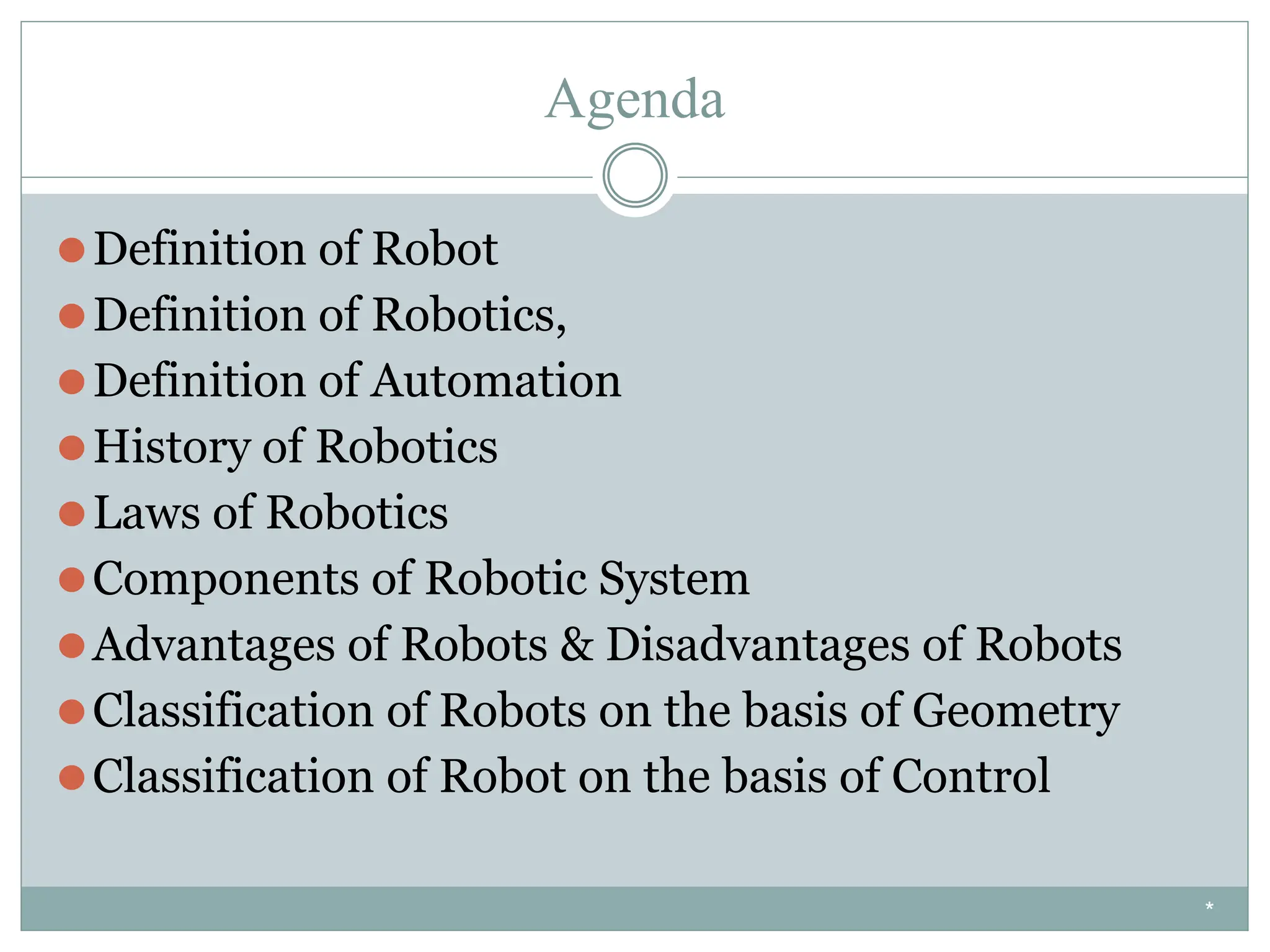 Agenda
⚫Definition of Robot
⚫Definition of Robotics,
⚫Definition of Automation
⚫History of Robotics
⚫Laws of Robotics
⚫Components of Robotic System
⚫Advantages of Robots & Disadvantages of Robots
⚫Classification of Robots on the basis of Geometry
⚫Classification of Robot on the basis of Control
*
 