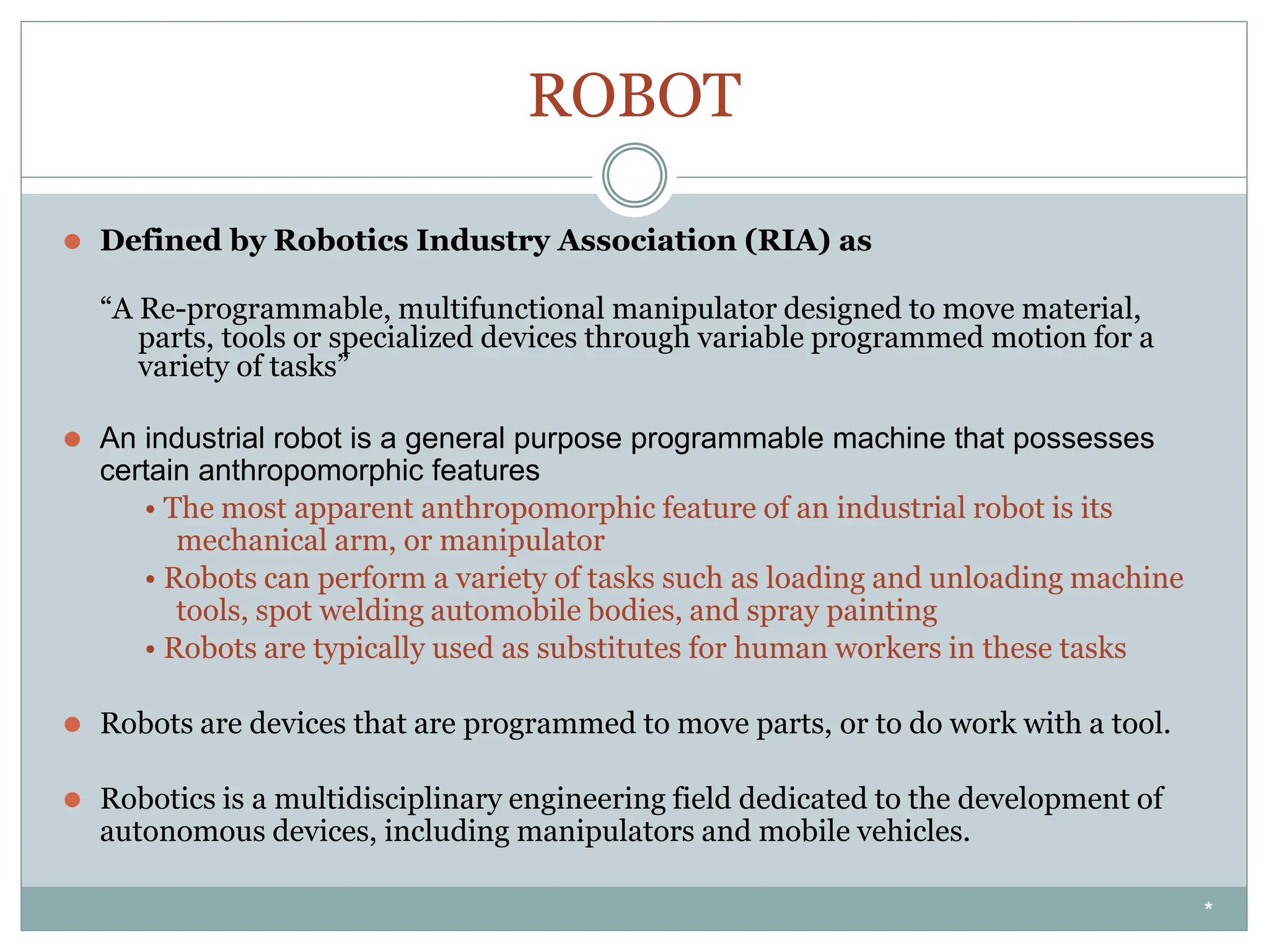 ROBOT
⚫ Defined by Robotics Industry Association (RIA) as
“A Re-programmable, multifunctional manipulator designed to move material,
parts, tools or specialized devices through variable programmed motion for a
variety of tasks”
⚫ An industrial robot is a general purpose programmable machine that possesses
certain anthropomorphic features
• The most apparent anthropomorphic feature of an industrial robot is its
mechanical arm, or manipulator
• Robots can perform a variety of tasks such as loading and unloading machine
tools, spot welding automobile bodies, and spray painting
• Robots are typically used as substitutes for human workers in these tasks
⚫ Robots are devices that are programmed to move parts, or to do work with a tool.
⚫ Robotics is a multidisciplinary engineering field dedicated to the development of
autonomous devices, including manipulators and mobile vehicles.
*
 