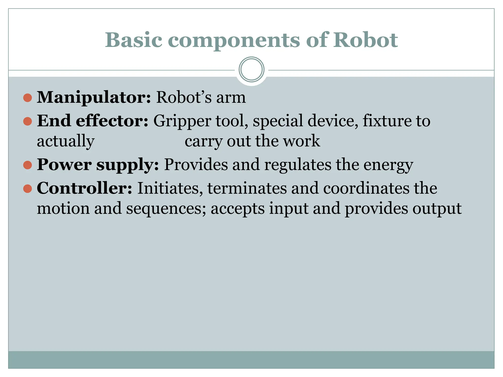 Basic components of Robot
⚫ Manipulator: Robot’s arm
⚫ End effector: Gripper tool, special device, fixture to
actually carry out the work
⚫ Power supply: Provides and regulates the energy
⚫ Controller: Initiates, terminates and coordinates the
motion and sequences; accepts input and provides output
 