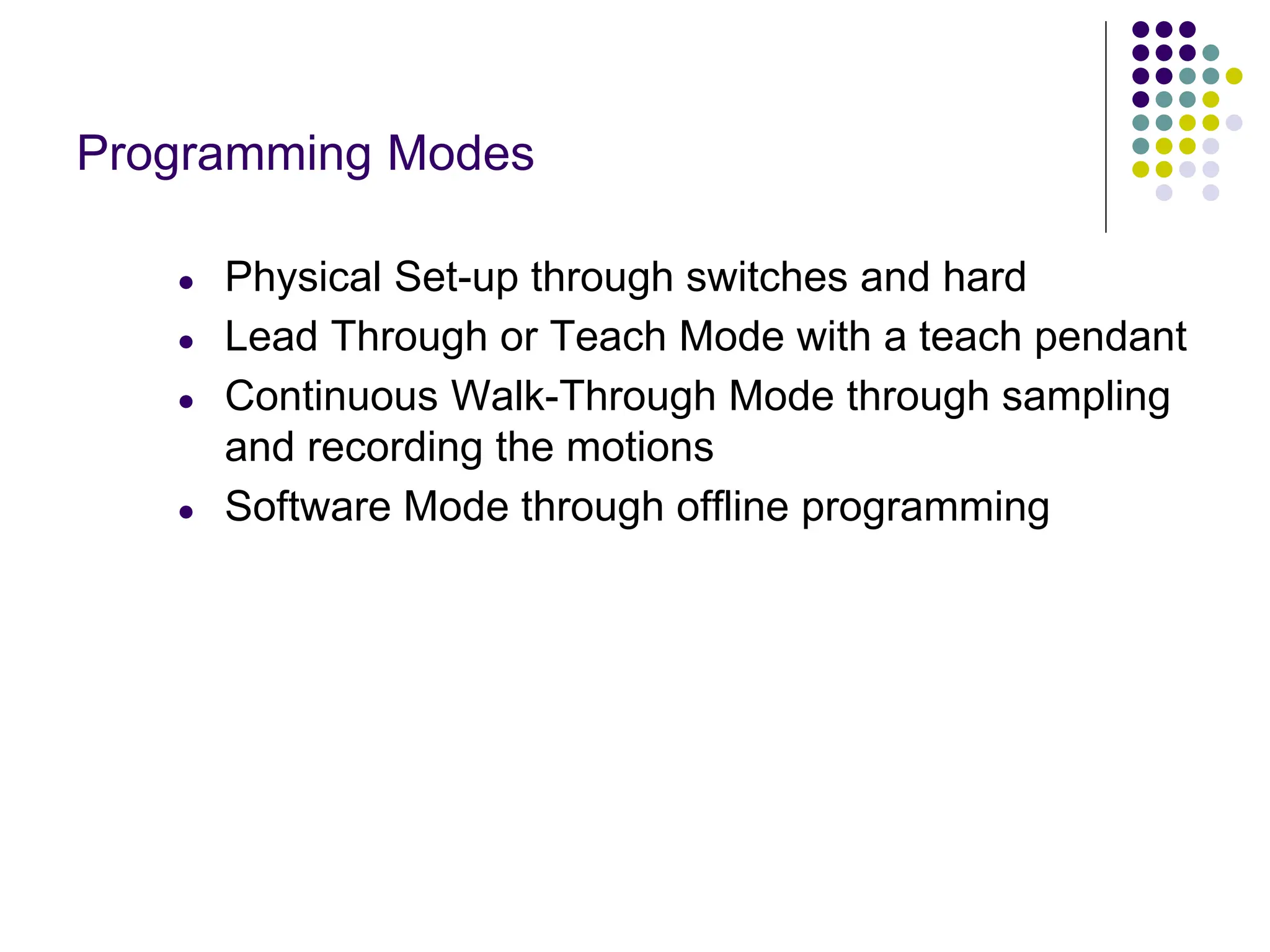Programming Modes
● Physical Set-up through switches and hard
● Lead Through or Teach Mode with a teach pendant
● Continuous Walk-Through Mode through sampling
and recording the motions
● Software Mode through offline programming
 