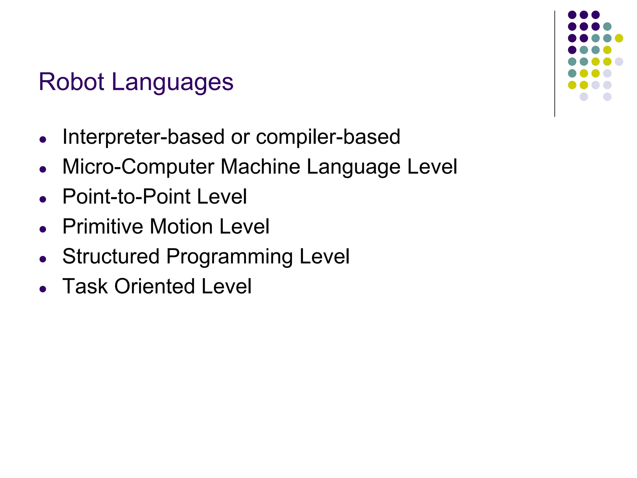 Robot Languages
● Interpreter-based or compiler-based
● Micro-Computer Machine Language Level
● Point-to-Point Level
● Primitive Motion Level
● Structured Programming Level
● Task Oriented Level
 