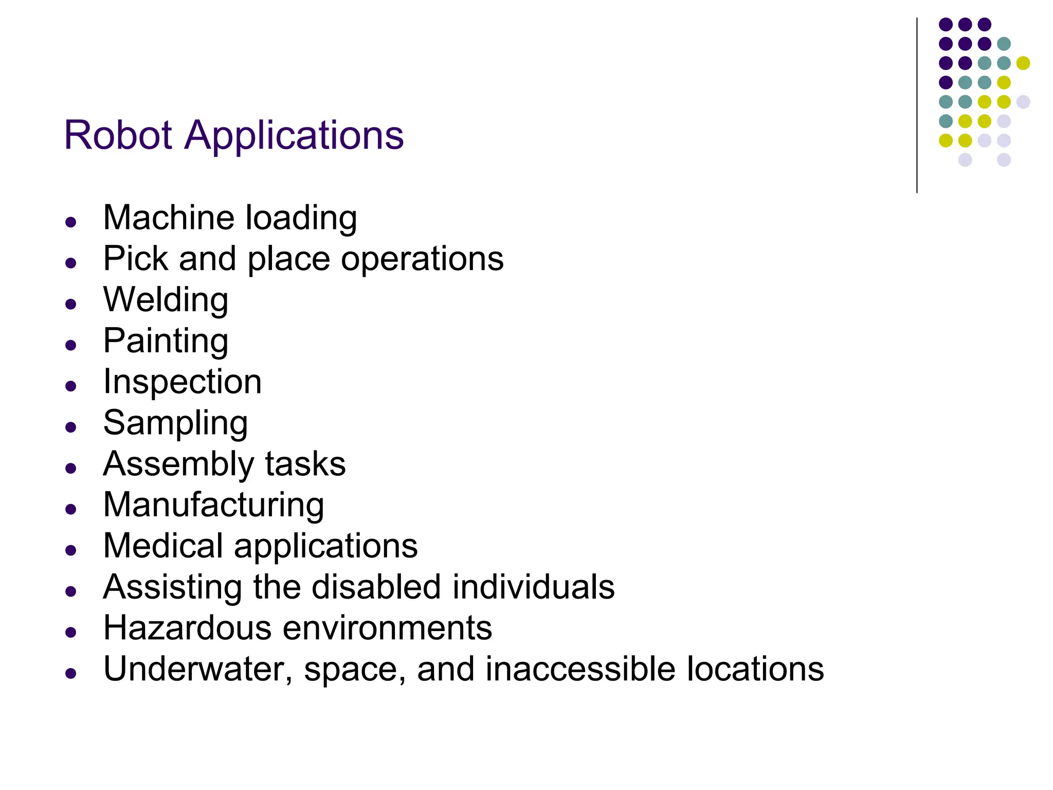 Robot Applications
● Machine loading
● Pick and place operations
● Welding
● Painting
● Inspection
● Sampling
● Assembly tasks
● Manufacturing
● Medical applications
● Assisting the disabled individuals
● Hazardous environments
● Underwater, space, and inaccessible locations
 