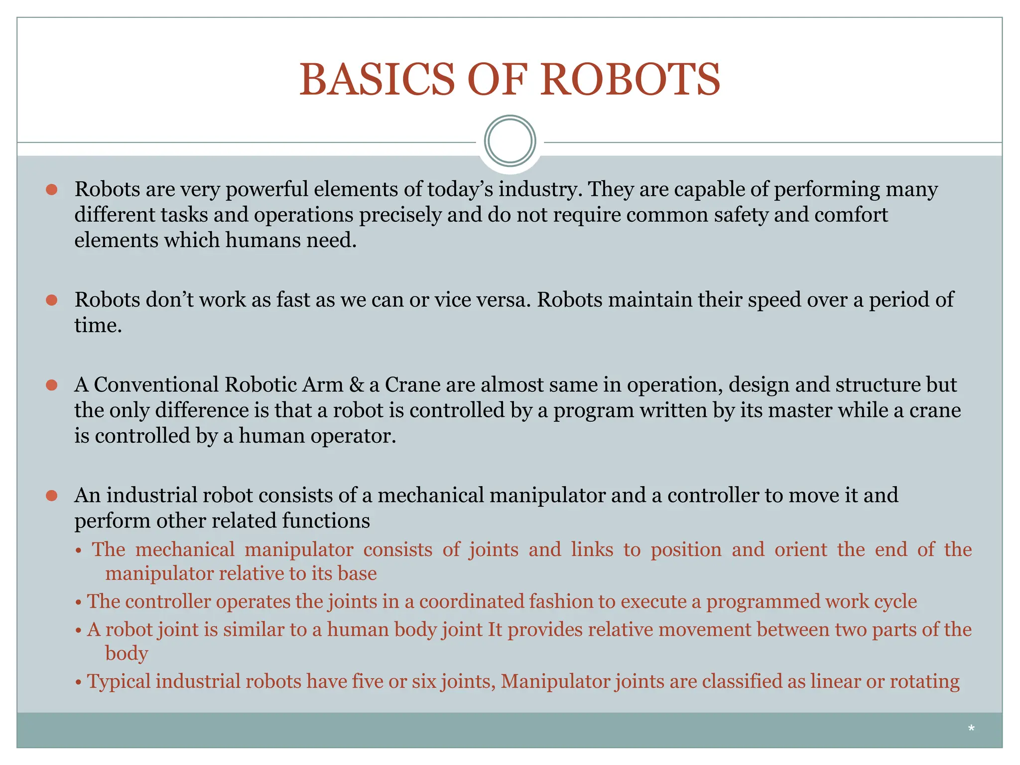 BASICS OF ROBOTS
⚫ Robots are very powerful elements of today’s industry. They are capable of performing many
different tasks and operations precisely and do not require common safety and comfort
elements which humans need.
⚫ Robots don’t work as fast as we can or vice versa. Robots maintain their speed over a period of
time.
⚫ A Conventional Robotic Arm & a Crane are almost same in operation, design and structure but
the only difference is that a robot is controlled by a program written by its master while a crane
is controlled by a human operator.
⚫ An industrial robot consists of a mechanical manipulator and a controller to move it and
perform other related functions
• The mechanical manipulator consists of joints and links to position and orient the end of the
manipulator relative to its base
• The controller operates the joints in a coordinated fashion to execute a programmed work cycle
• A robot joint is similar to a human body joint It provides relative movement between two parts of the
body
• Typical industrial robots have five or six joints, Manipulator joints are classified as linear or rotating
*
 