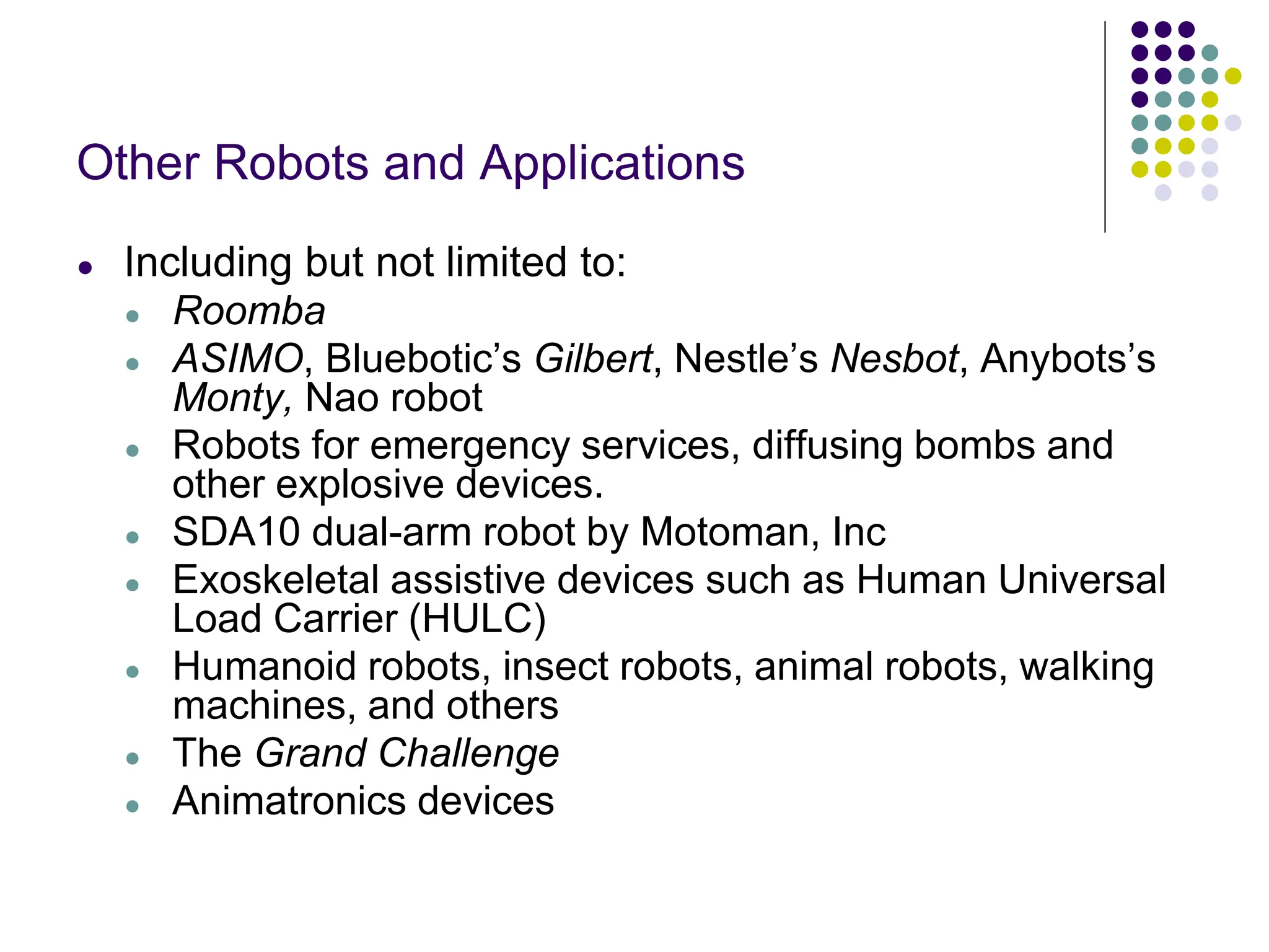 Other Robots and Applications
● Including but not limited to:
● Roomba
● ASIMO, Bluebotic’s Gilbert, Nestle’s Nesbot, Anybots’s
Monty, Nao robot
● Robots for emergency services, diffusing bombs and
other explosive devices.
● SDA10 dual-arm robot by Motoman, Inc
● Exoskeletal assistive devices such as Human Universal
Load Carrier (HULC)
● Humanoid robots, insect robots, animal robots, walking
machines, and others
● The Grand Challenge
● Animatronics devices
 