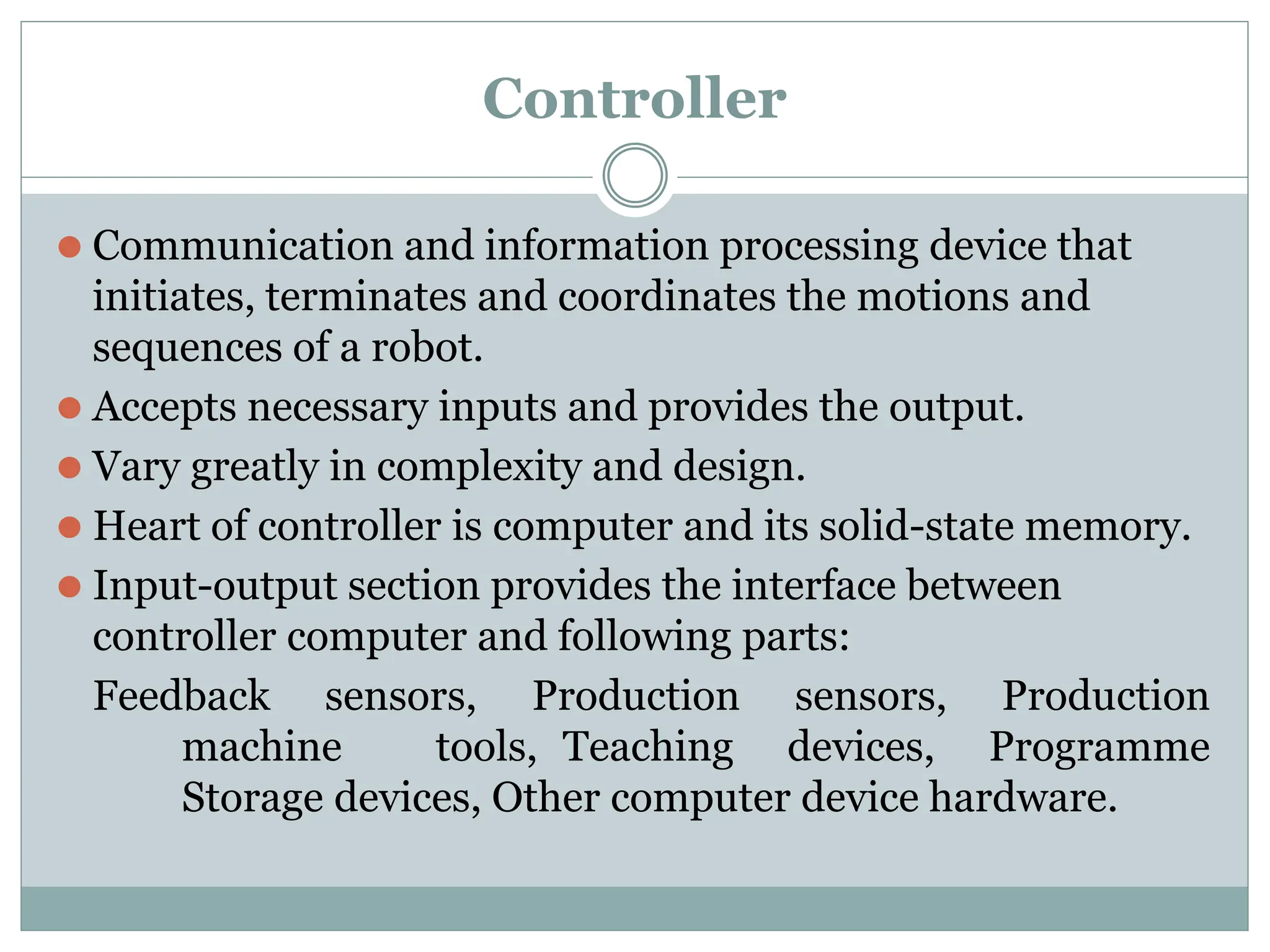 Controller
⚫ Communication and information processing device that
initiates, terminates and coordinates the motions and
sequences of a robot.
⚫ Accepts necessary inputs and provides the output.
⚫ Vary greatly in complexity and design.
⚫ Heart of controller is computer and its solid-state memory.
⚫ Input-output section provides the interface between
controller computer and following parts:
Feedback sensors, Production sensors, Production
machine tools, Teaching devices, Programme
Storage devices, Other computer device hardware.
 