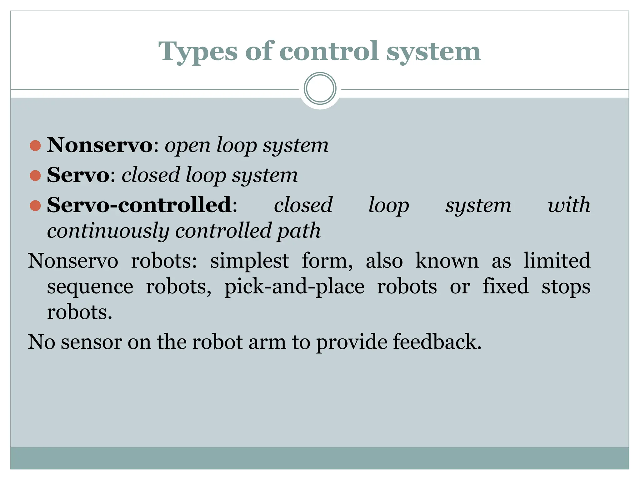 Types of control system
⚫ Nonservo: open loop system
⚫ Servo: closed loop system
⚫ Servo-controlled: closed loop system with
continuously controlled path
Nonservo robots: simplest form, also known as limited
sequence robots, pick-and-place robots or fixed stops
robots.
No sensor on the robot arm to provide feedback.
 