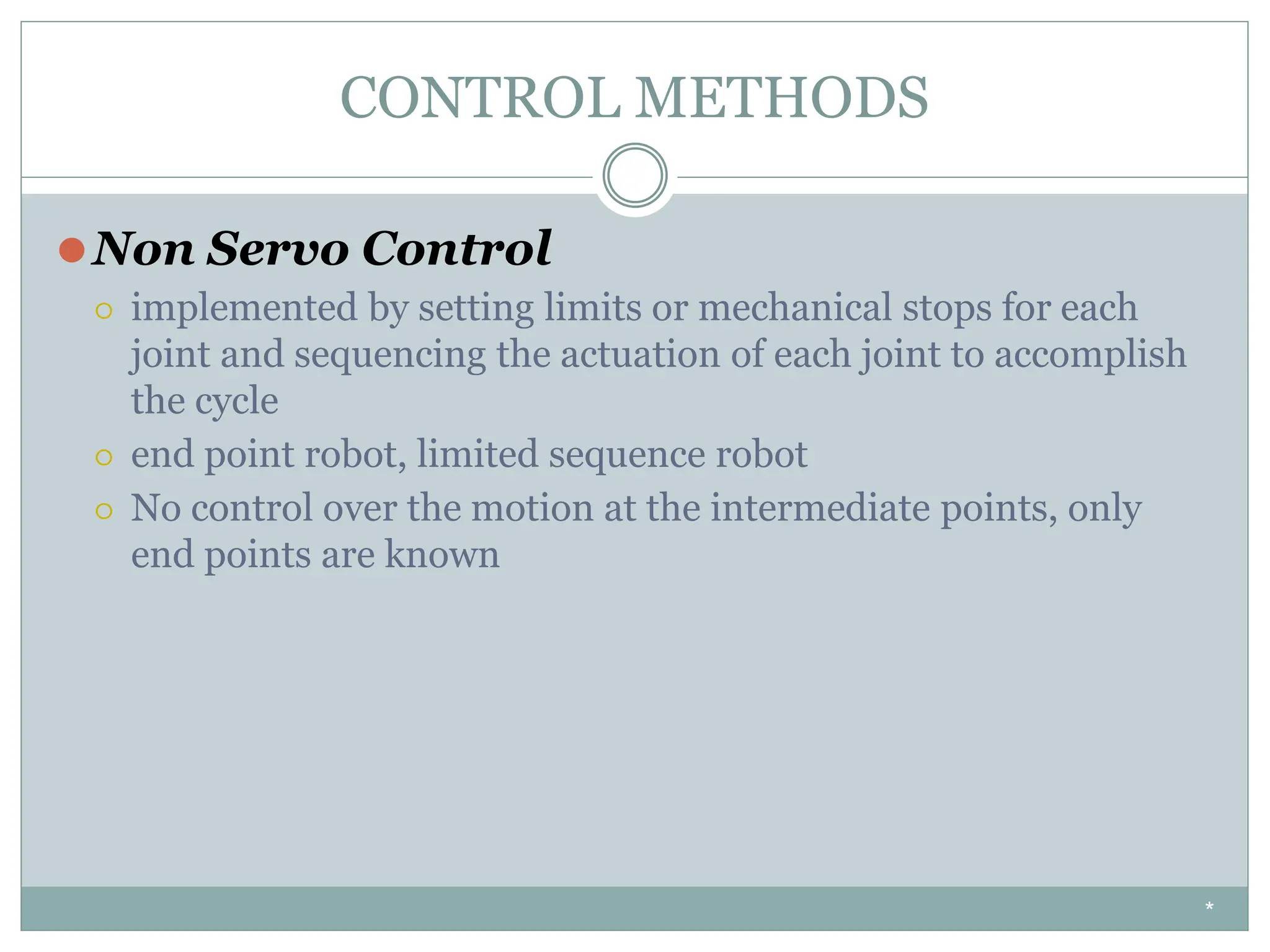 CONTROL METHODS
⚫Non Servo Control
⚪ implemented by setting limits or mechanical stops for each
joint and sequencing the actuation of each joint to accomplish
the cycle
⚪ end point robot, limited sequence robot
⚪ No control over the motion at the intermediate points, only
end points are known
*
 