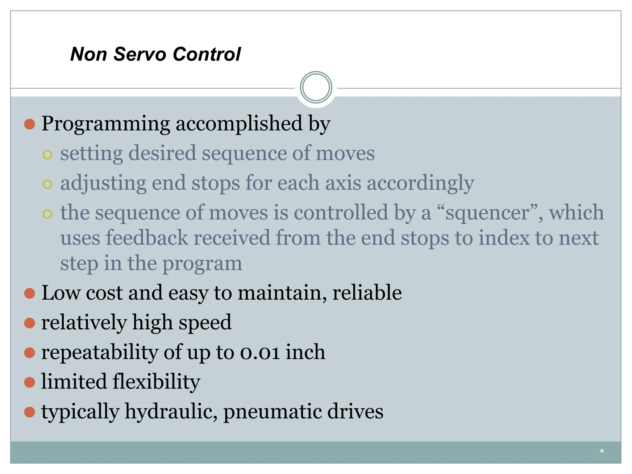 ⚫ Programming accomplished by
⚪ setting desired sequence of moves
⚪ adjusting end stops for each axis accordingly
⚪ the sequence of moves is controlled by a “squencer”, which
uses feedback received from the end stops to index to next
step in the program
⚫ Low cost and easy to maintain, reliable
⚫ relatively high speed
⚫ repeatability of up to 0.01 inch
⚫ limited flexibility
⚫ typically hydraulic, pneumatic drives
Non Servo Control
*
 