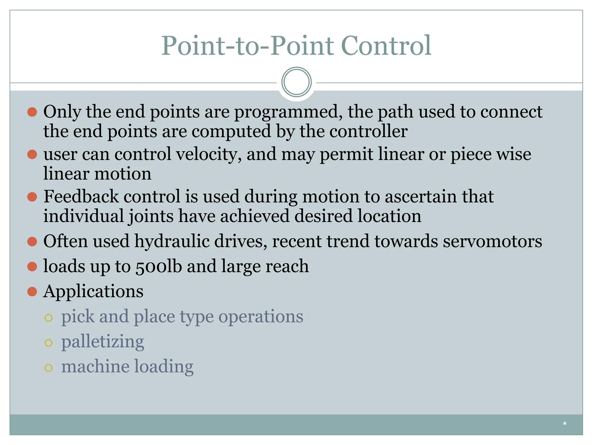 Point-to-Point Control
⚫ Only the end points are programmed, the path used to connect
the end points are computed by the controller
⚫ user can control velocity, and may permit linear or piece wise
linear motion
⚫ Feedback control is used during motion to ascertain that
individual joints have achieved desired location
⚫ Often used hydraulic drives, recent trend towards servomotors
⚫ loads up to 500lb and large reach
⚫ Applications
⚪ pick and place type operations
⚪ palletizing
⚪ machine loading
*
 