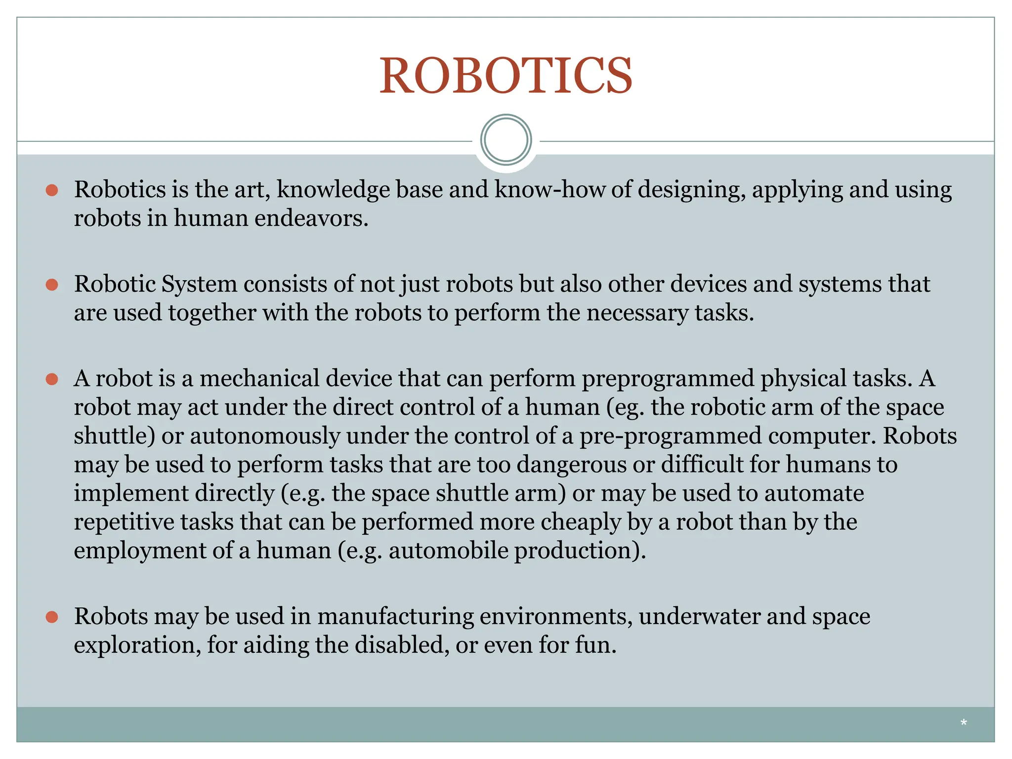 ROBOTICS
⚫ Robotics is the art, knowledge base and know-how of designing, applying and using
robots in human endeavors.
⚫ Robotic System consists of not just robots but also other devices and systems that
are used together with the robots to perform the necessary tasks.
⚫ A robot is a mechanical device that can perform preprogrammed physical tasks. A
robot may act under the direct control of a human (eg. the robotic arm of the space
shuttle) or autonomously under the control of a pre-programmed computer. Robots
may be used to perform tasks that are too dangerous or difficult for humans to
implement directly (e.g. the space shuttle arm) or may be used to automate
repetitive tasks that can be performed more cheaply by a robot than by the
employment of a human (e.g. automobile production).
⚫ Robots may be used in manufacturing environments, underwater and space
exploration, for aiding the disabled, or even for fun.
*
 