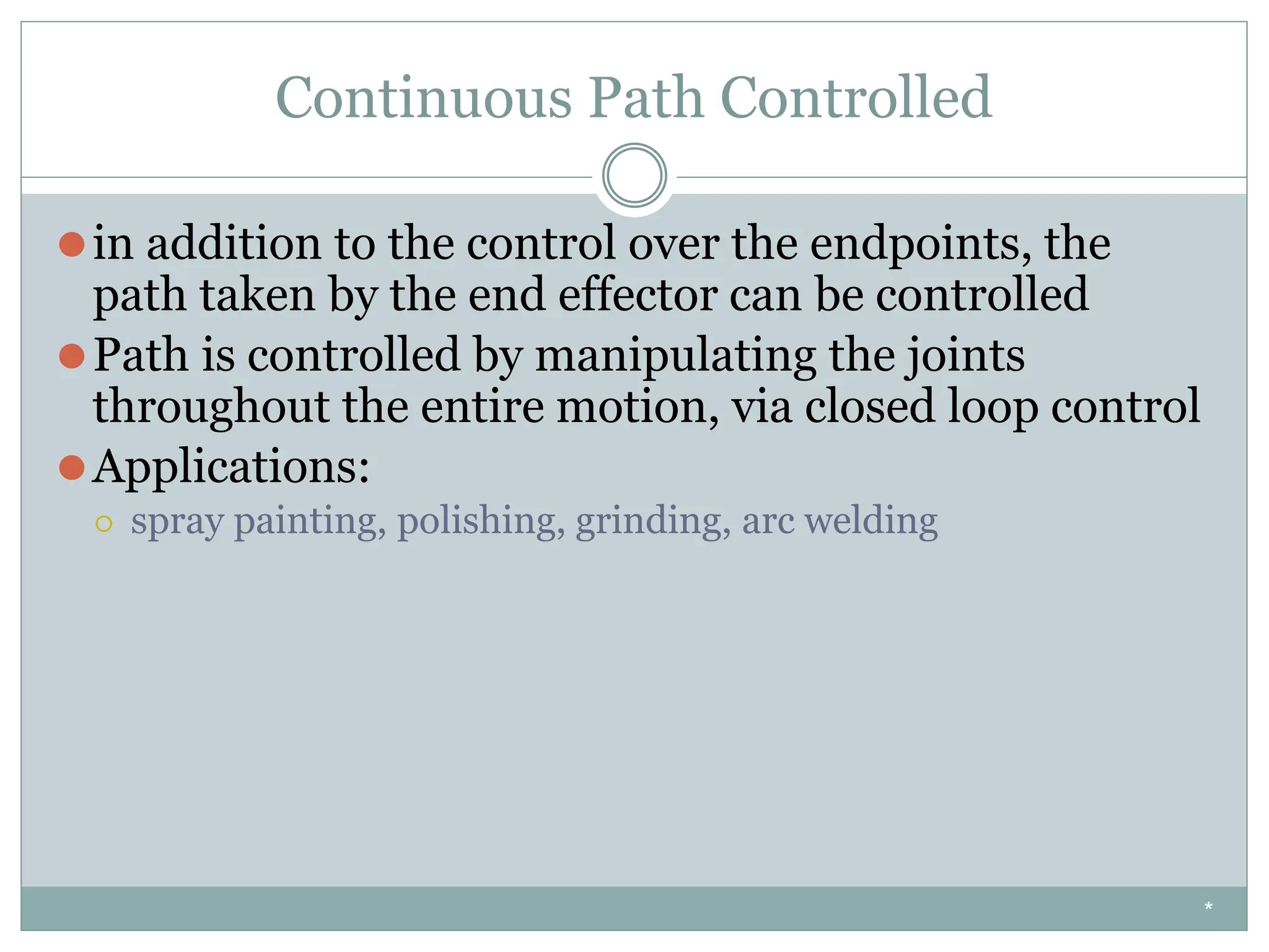 Continuous Path Controlled
⚫in addition to the control over the endpoints, the
path taken by the end effector can be controlled
⚫Path is controlled by manipulating the joints
throughout the entire motion, via closed loop control
⚫Applications:
⚪ spray painting, polishing, grinding, arc welding
*
 