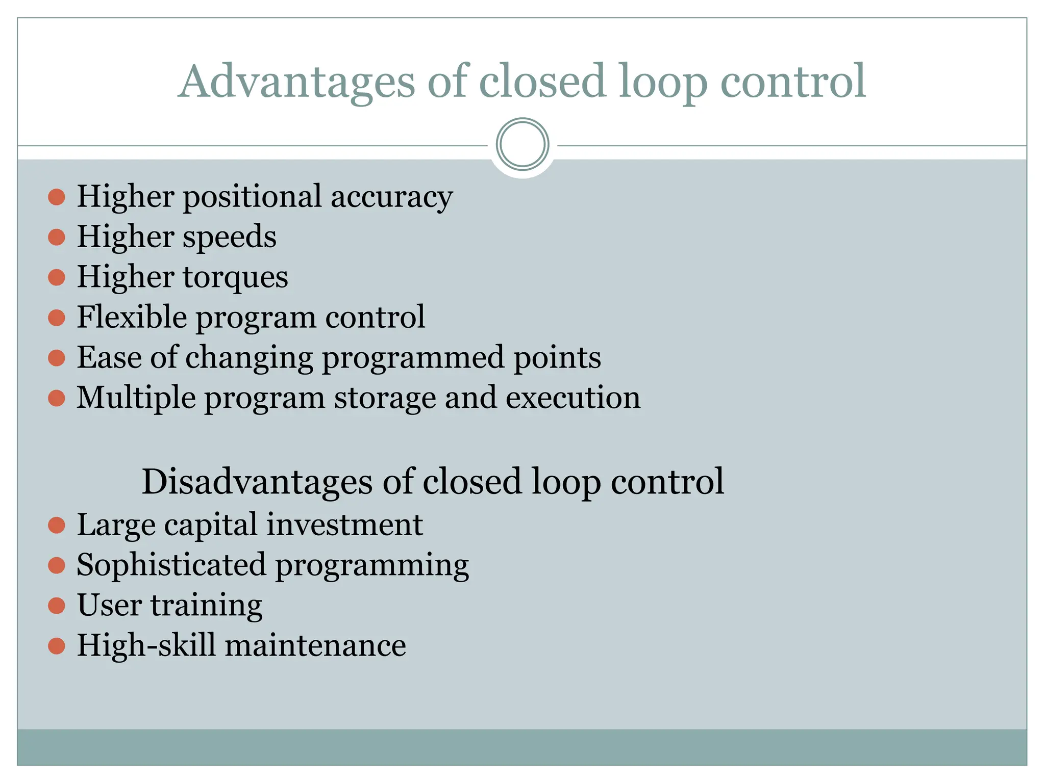 Advantages of closed loop control
⚫ Higher positional accuracy
⚫ Higher speeds
⚫ Higher torques
⚫ Flexible program control
⚫ Ease of changing programmed points
⚫ Multiple program storage and execution
Disadvantages of closed loop control
⚫ Large capital investment
⚫ Sophisticated programming
⚫ User training
⚫ High-skill maintenance
 