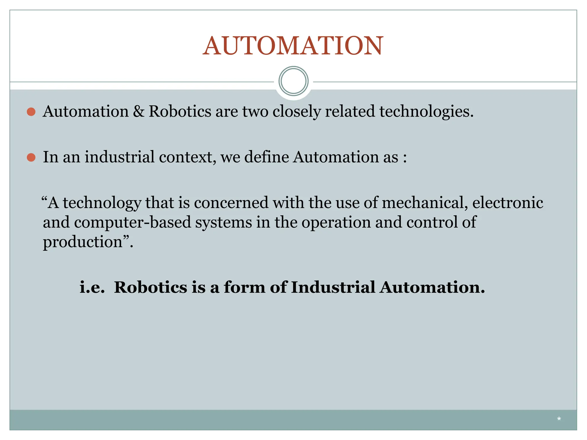 AUTOMATION
⚫ Automation & Robotics are two closely related technologies.
⚫ In an industrial context, we define Automation as :
“A technology that is concerned with the use of mechanical, electronic
and computer-based systems in the operation and control of
production”.
i.e. Robotics is a form of Industrial Automation.
*
 