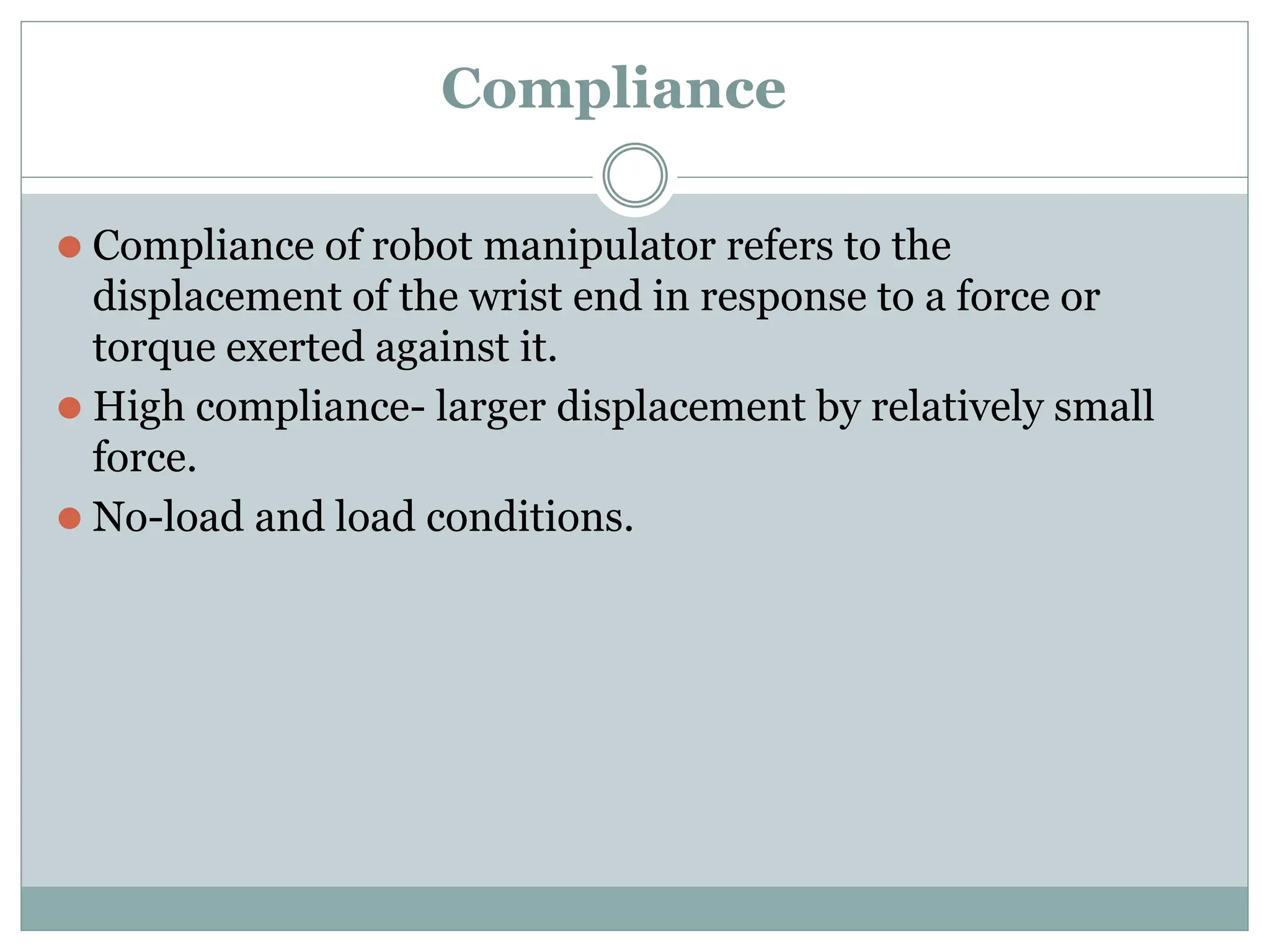 Compliance
⚫ Compliance of robot manipulator refers to the
displacement of the wrist end in response to a force or
torque exerted against it.
⚫ High compliance- larger displacement by relatively small
force.
⚫ No-load and load conditions.
 