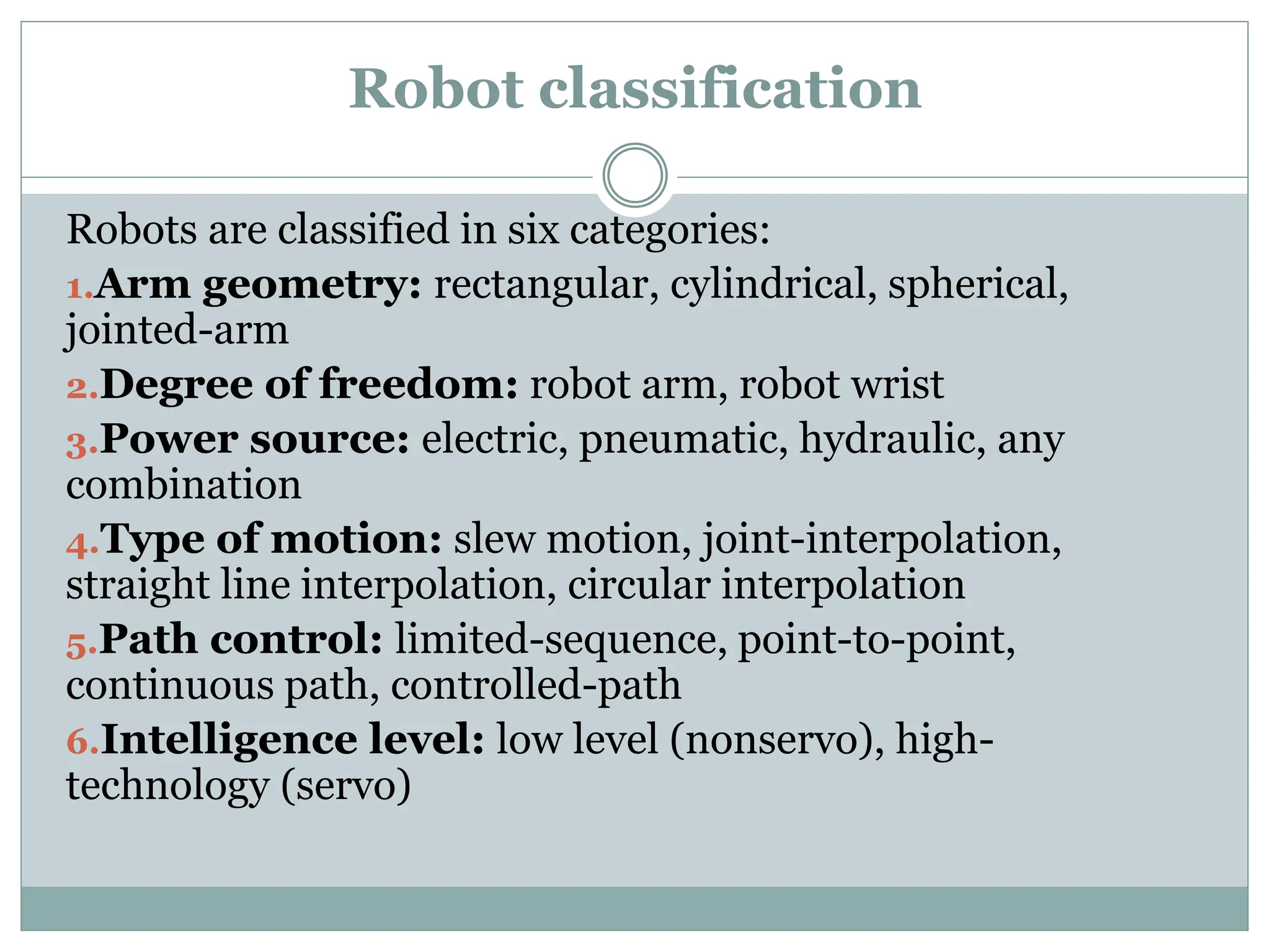Robot classification
Robots are classified in six categories:
1.Arm geometry: rectangular, cylindrical, spherical,
jointed-arm
2.Degree of freedom: robot arm, robot wrist
3.Power source: electric, pneumatic, hydraulic, any
combination
4.Type of motion: slew motion, joint-interpolation,
straight line interpolation, circular interpolation
5.Path control: limited-sequence, point-to-point,
continuous path, controlled-path
6.Intelligence level: low level (nonservo), high-
technology (servo)
 