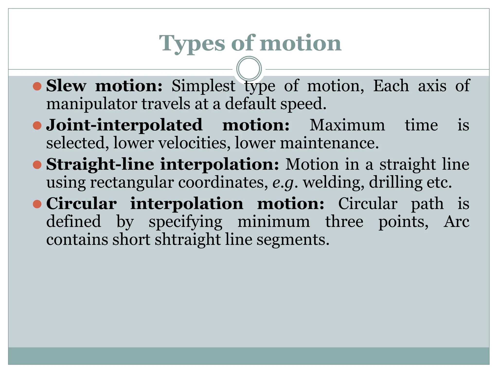Types of motion
⚫ Slew motion: Simplest type of motion, Each axis of
manipulator travels at a default speed.
⚫ Joint-interpolated motion: Maximum time is
selected, lower velocities, lower maintenance.
⚫ Straight-line interpolation: Motion in a straight line
using rectangular coordinates, e.g. welding, drilling etc.
⚫ Circular interpolation motion: Circular path is
defined by specifying minimum three points, Arc
contains short shtraight line segments.
 