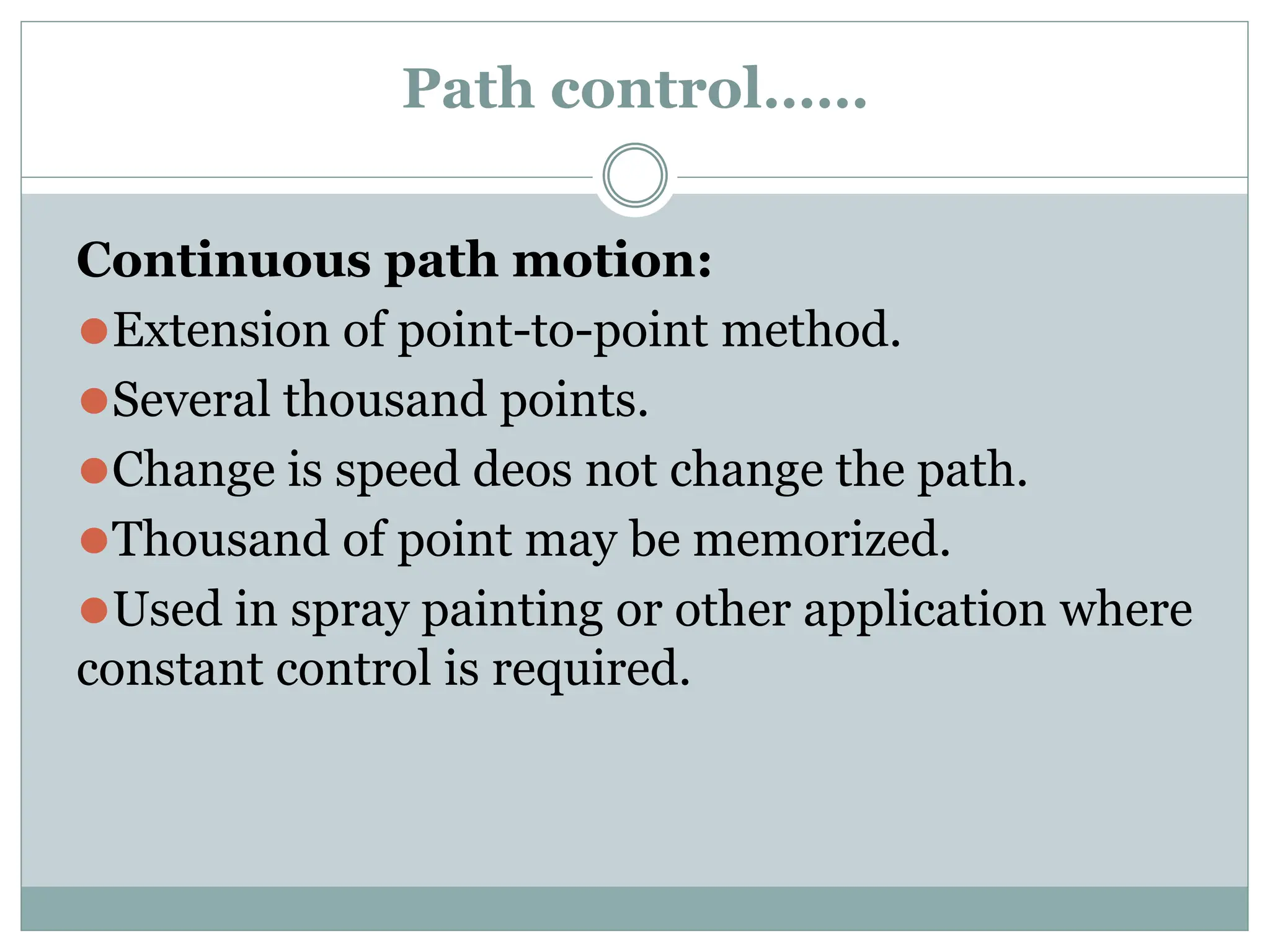 Path control……
Continuous path motion:
⚫Extension of point-to-point method.
⚫Several thousand points.
⚫Change is speed deos not change the path.
⚫Thousand of point may be memorized.
⚫Used in spray painting or other application where
constant control is required.
 