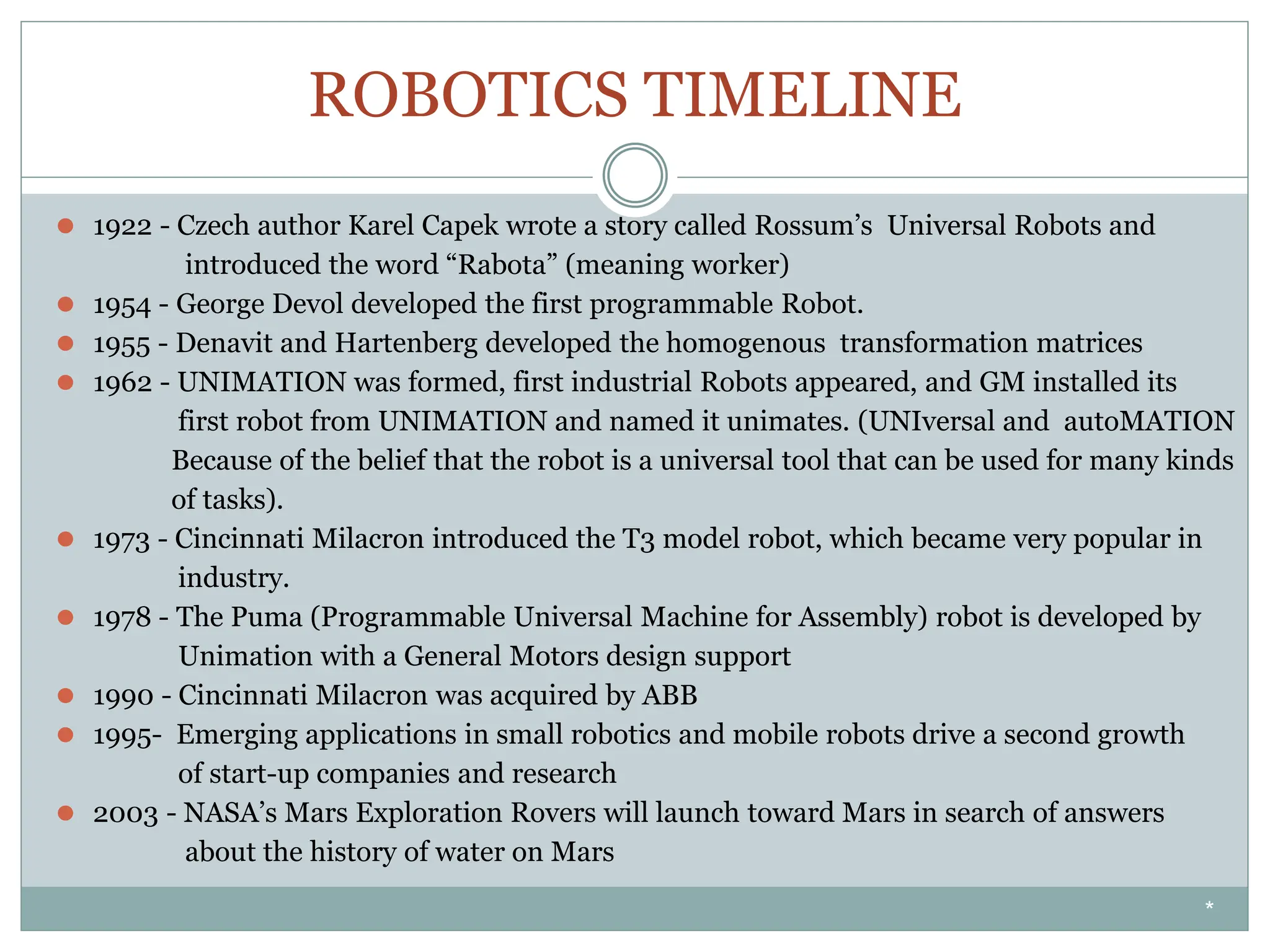 ROBOTICS TIMELINE
⚫ 1922 - Czech author Karel Capek wrote a story called Rossum’s Universal Robots and
introduced the word “Rabota” (meaning worker)
⚫ 1954 - George Devol developed the first programmable Robot.
⚫ 1955 - Denavit and Hartenberg developed the homogenous transformation matrices
⚫ 1962 - UNIMATION was formed, first industrial Robots appeared, and GM installed its
first robot from UNIMATION and named it unimates. (UNIversal and autoMATION
Because of the belief that the robot is a universal tool that can be used for many kinds
of tasks).
⚫ 1973 - Cincinnati Milacron introduced the T3 model robot, which became very popular in
industry.
⚫ 1978 - The Puma (Programmable Universal Machine for Assembly) robot is developed by
Unimation with a General Motors design support
⚫ 1990 - Cincinnati Milacron was acquired by ABB
⚫ 1995- Emerging applications in small robotics and mobile robots drive a second growth
of start-up companies and research
⚫ 2003 - NASA’s Mars Exploration Rovers will launch toward Mars in search of answers
about the history of water on Mars
*
 