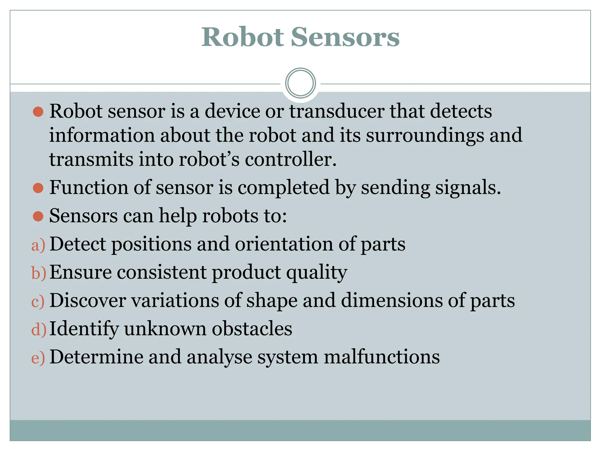 Robot Sensors
⚫ Robot sensor is a device or transducer that detects
information about the robot and its surroundings and
transmits into robot’s controller.
⚫ Function of sensor is completed by sending signals.
⚫ Sensors can help robots to:
a) Detect positions and orientation of parts
b)Ensure consistent product quality
c) Discover variations of shape and dimensions of parts
d)Identify unknown obstacles
e) Determine and analyse system malfunctions
 