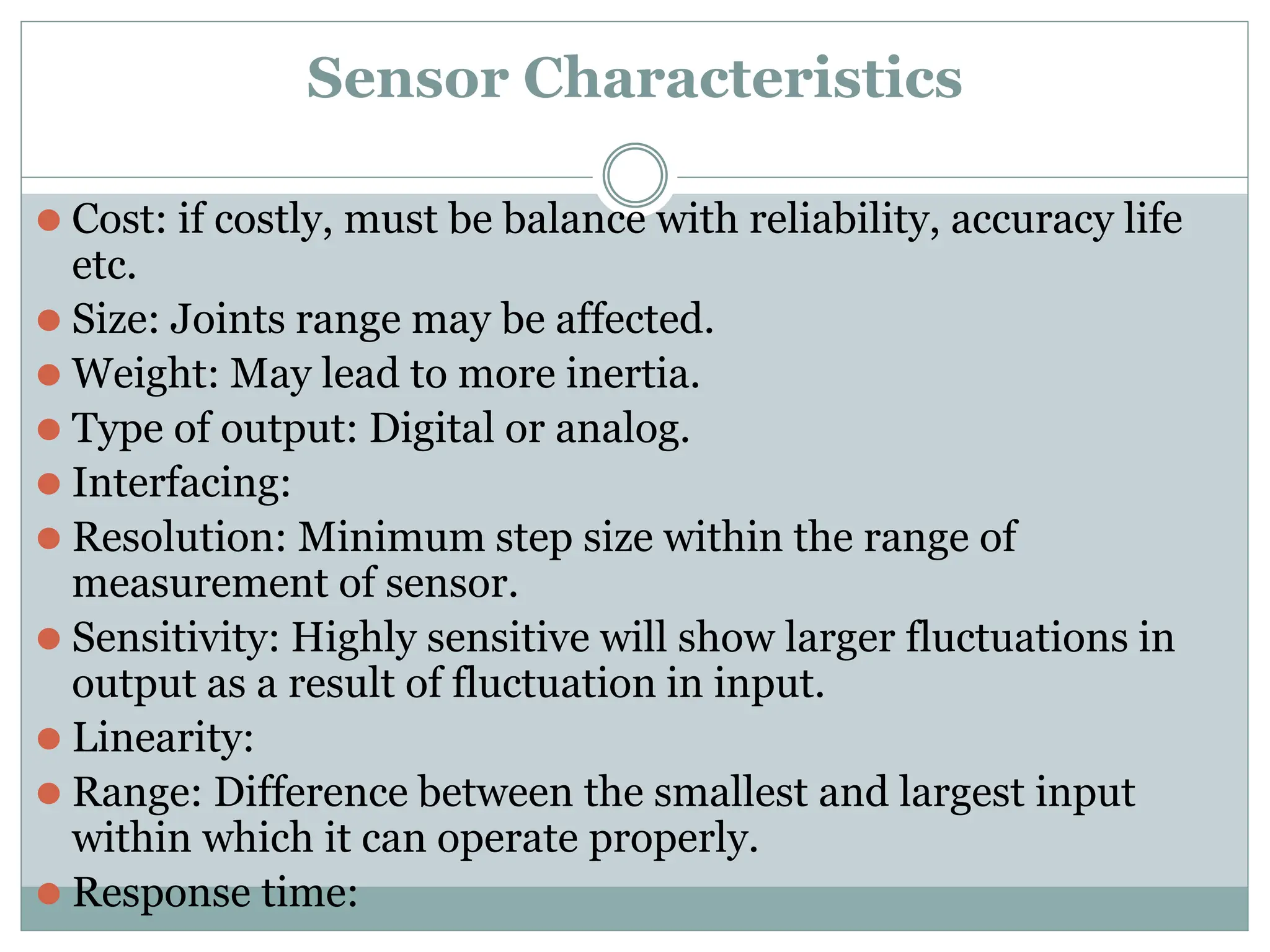 Sensor Characteristics
⚫ Cost: if costly, must be balance with reliability, accuracy life
etc.
⚫ Size: Joints range may be affected.
⚫ Weight: May lead to more inertia.
⚫ Type of output: Digital or analog.
⚫ Interfacing:
⚫ Resolution: Minimum step size within the range of
measurement of sensor.
⚫ Sensitivity: Highly sensitive will show larger fluctuations in
output as a result of fluctuation in input.
⚫ Linearity:
⚫ Range: Difference between the smallest and largest input
within which it can operate properly.
⚫ Response time:
 