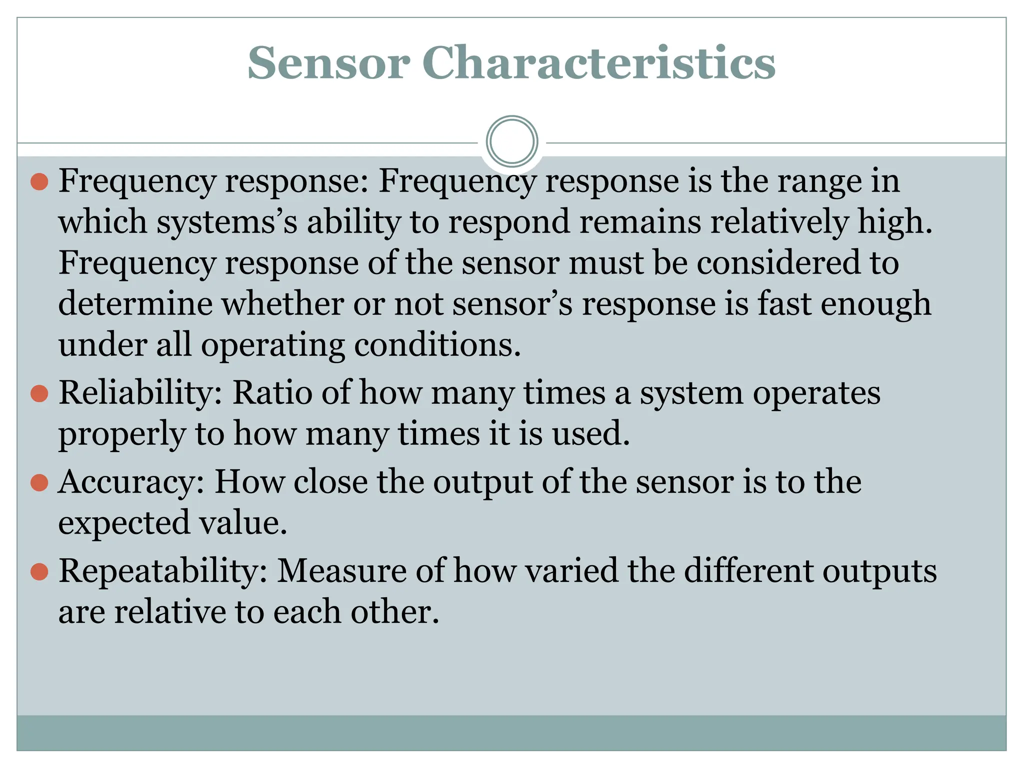 Sensor Characteristics
⚫ Frequency response: Frequency response is the range in
which systems’s ability to respond remains relatively high.
Frequency response of the sensor must be considered to
determine whether or not sensor’s response is fast enough
under all operating conditions.
⚫ Reliability: Ratio of how many times a system operates
properly to how many times it is used.
⚫ Accuracy: How close the output of the sensor is to the
expected value.
⚫ Repeatability: Measure of how varied the different outputs
are relative to each other.
 