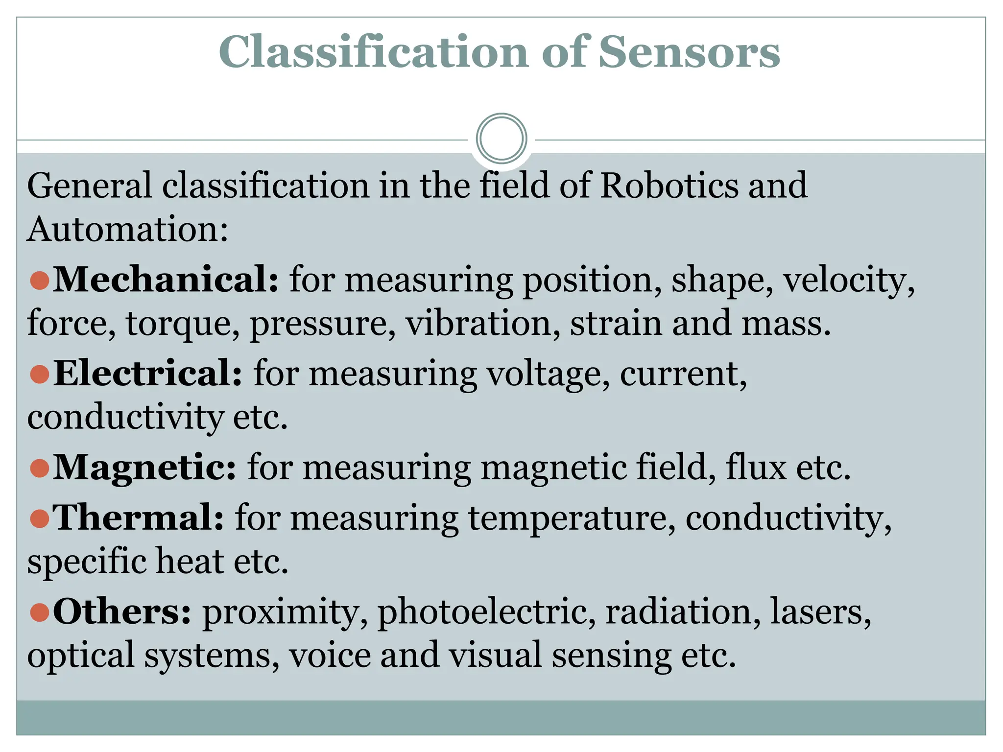Classification of Sensors
General classification in the field of Robotics and
Automation:
⚫Mechanical: for measuring position, shape, velocity,
force, torque, pressure, vibration, strain and mass.
⚫Electrical: for measuring voltage, current,
conductivity etc.
⚫Magnetic: for measuring magnetic field, flux etc.
⚫Thermal: for measuring temperature, conductivity,
specific heat etc.
⚫Others: proximity, photoelectric, radiation, lasers,
optical systems, voice and visual sensing etc.
 