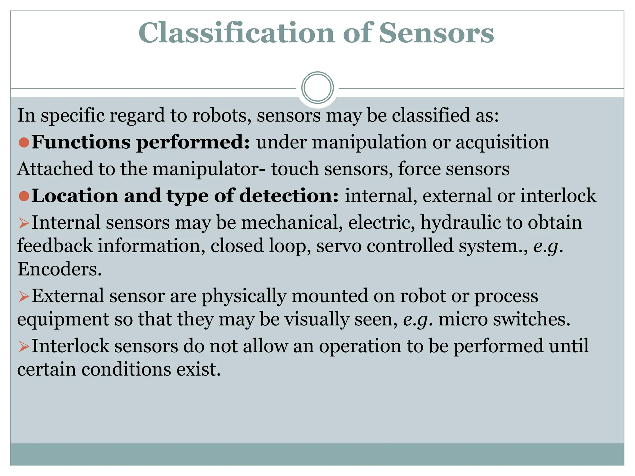 Classification of Sensors
In specific regard to robots, sensors may be classified as:
⚫Functions performed: under manipulation or acquisition
Attached to the manipulator- touch sensors, force sensors
⚫Location and type of detection: internal, external or interlock
⮚Internal sensors may be mechanical, electric, hydraulic to obtain
feedback information, closed loop, servo controlled system., e.g.
Encoders.
⮚External sensor are physically mounted on robot or process
equipment so that they may be visually seen, e.g. micro switches.
⮚Interlock sensors do not allow an operation to be performed until
certain conditions exist.
 
