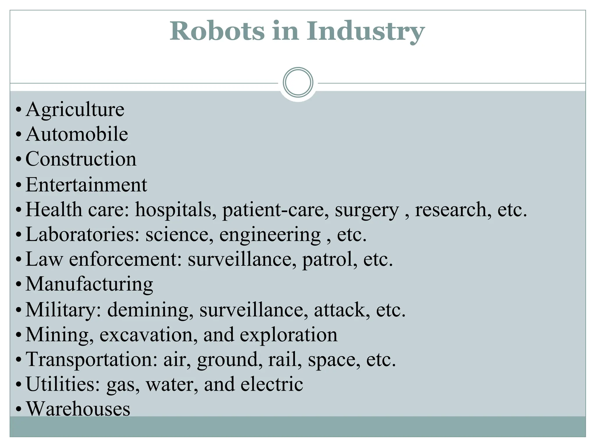 •Agriculture
•Automobile
•Construction
•Entertainment
•Health care: hospitals, patient-care, surgery , research, etc.
•Laboratories: science, engineering , etc.
•Law enforcement: surveillance, patrol, etc.
•Manufacturing
•Military: demining, surveillance, attack, etc.
•Mining, excavation, and exploration
•Transportation: air, ground, rail, space, etc.
•Utilities: gas, water, and electric
•Warehouses
Robots in Industry
 