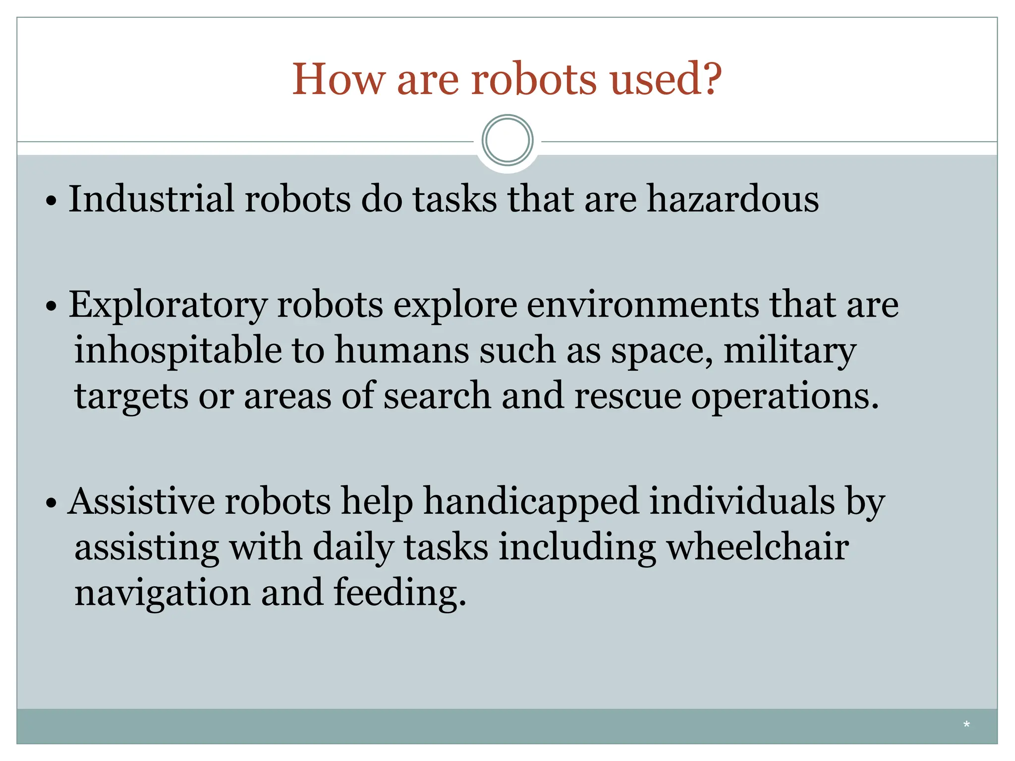 How are robots used?
• Industrial robots do tasks that are hazardous
• Exploratory robots explore environments that are
inhospitable to humans such as space, military
targets or areas of search and rescue operations.
• Assistive robots help handicapped individuals by
assisting with daily tasks including wheelchair
navigation and feeding.
*
 