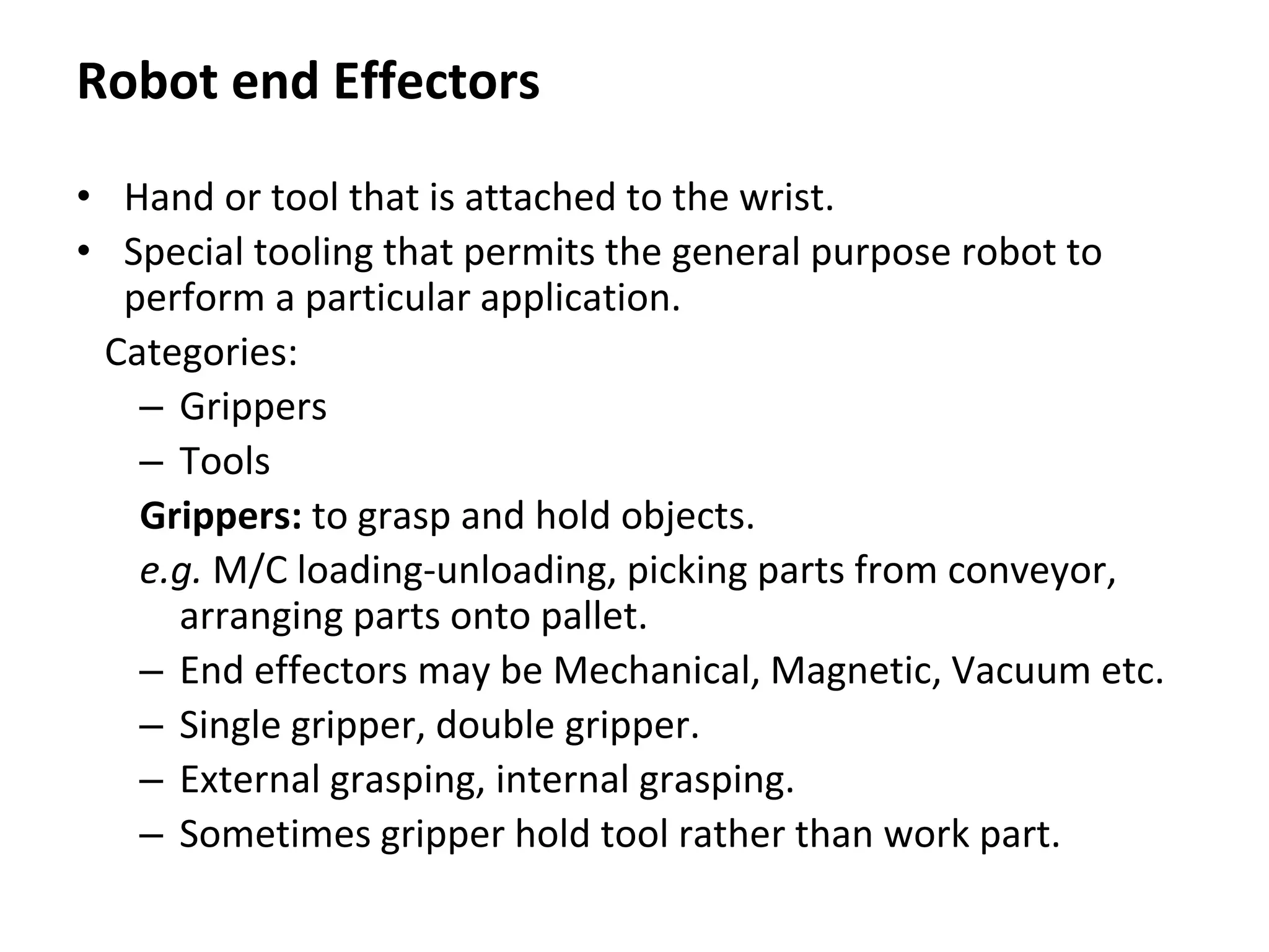 Robot end Effectors
• Hand or tool that is attached to the wrist.
• Special tooling that permits the general purpose robot to
perform a particular application.
Categories:
– Grippers
– Tools
Grippers: to grasp and hold objects.
e.g. M/C loading-unloading, picking parts from conveyor,
arranging parts onto pallet.
– End effectors may be Mechanical, Magnetic, Vacuum etc.
– Single gripper, double gripper.
– External grasping, internal grasping.
– Sometimes gripper hold tool rather than work part.
 