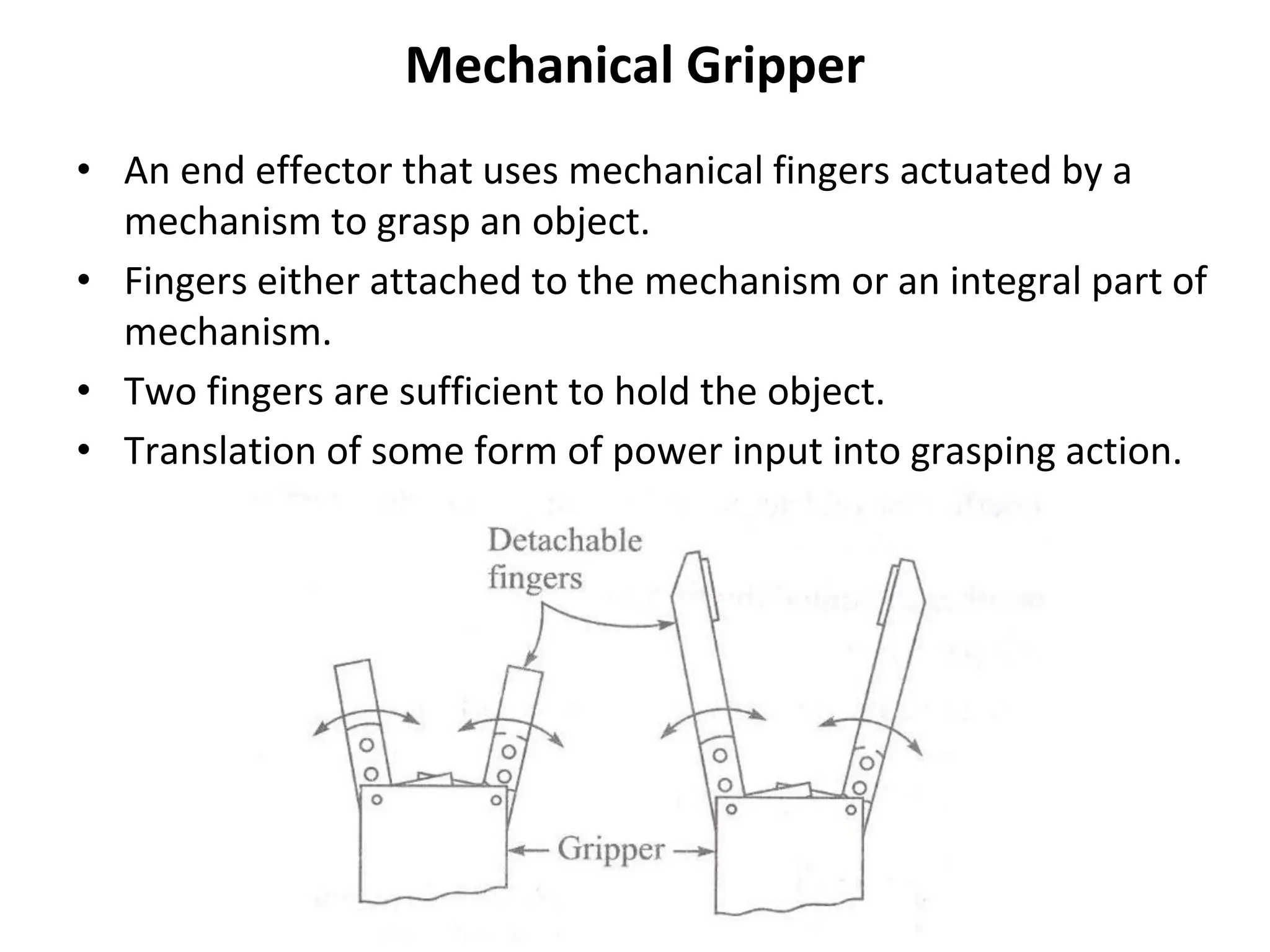 Mechanical Gripper
• An end effector that uses mechanical fingers actuated by a
mechanism to grasp an object.
• Fingers either attached to the mechanism or an integral part of
mechanism.
• Two fingers are sufficient to hold the object.
• Translation of some form of power input into grasping action.
 