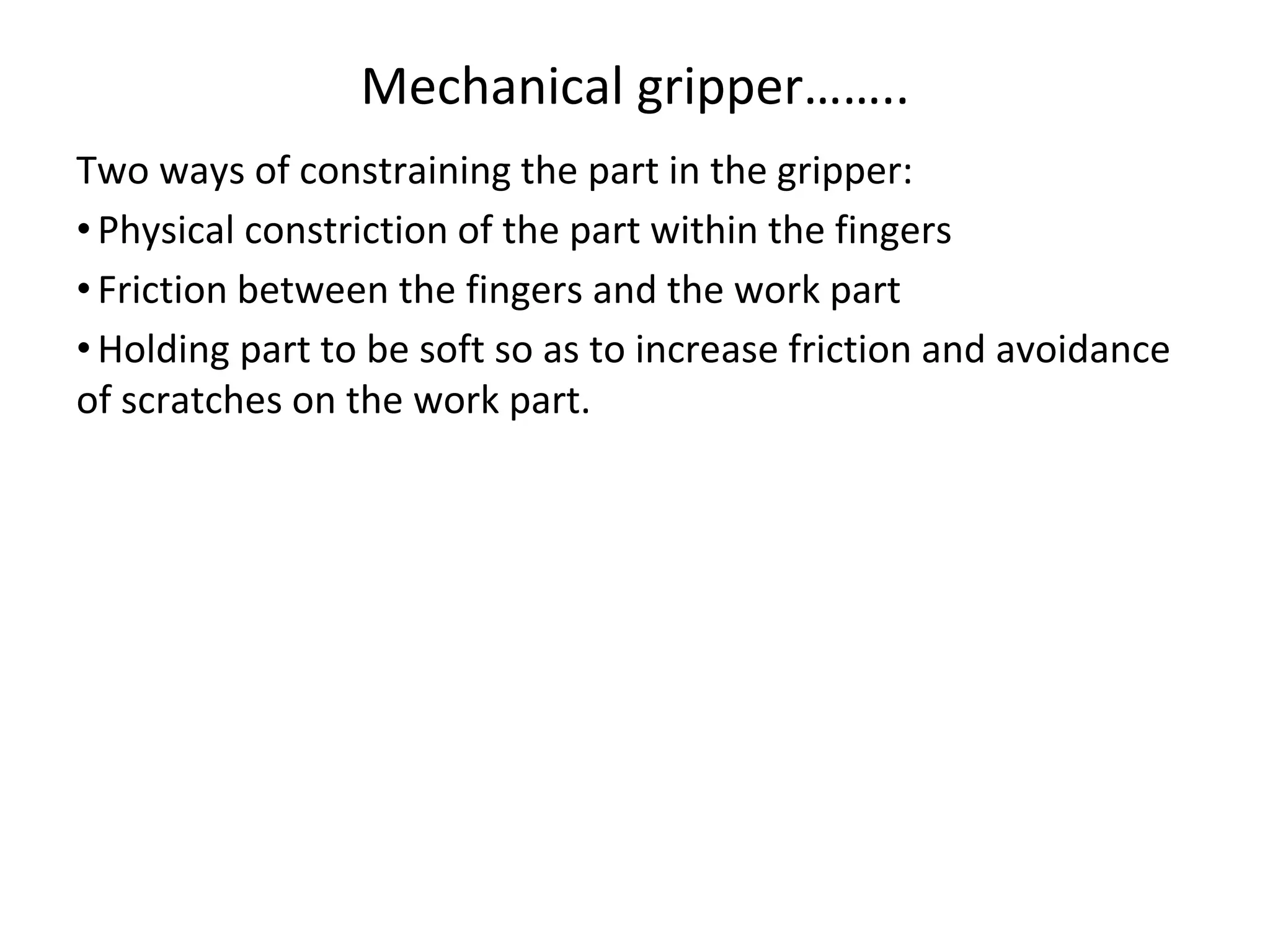 Mechanical gripper……..
Two ways of constraining the part in the gripper:
•Physical constriction of the part within the fingers
•Friction between the fingers and the work part
•Holding part to be soft so as to increase friction and avoidance
of scratches on the work part.
 