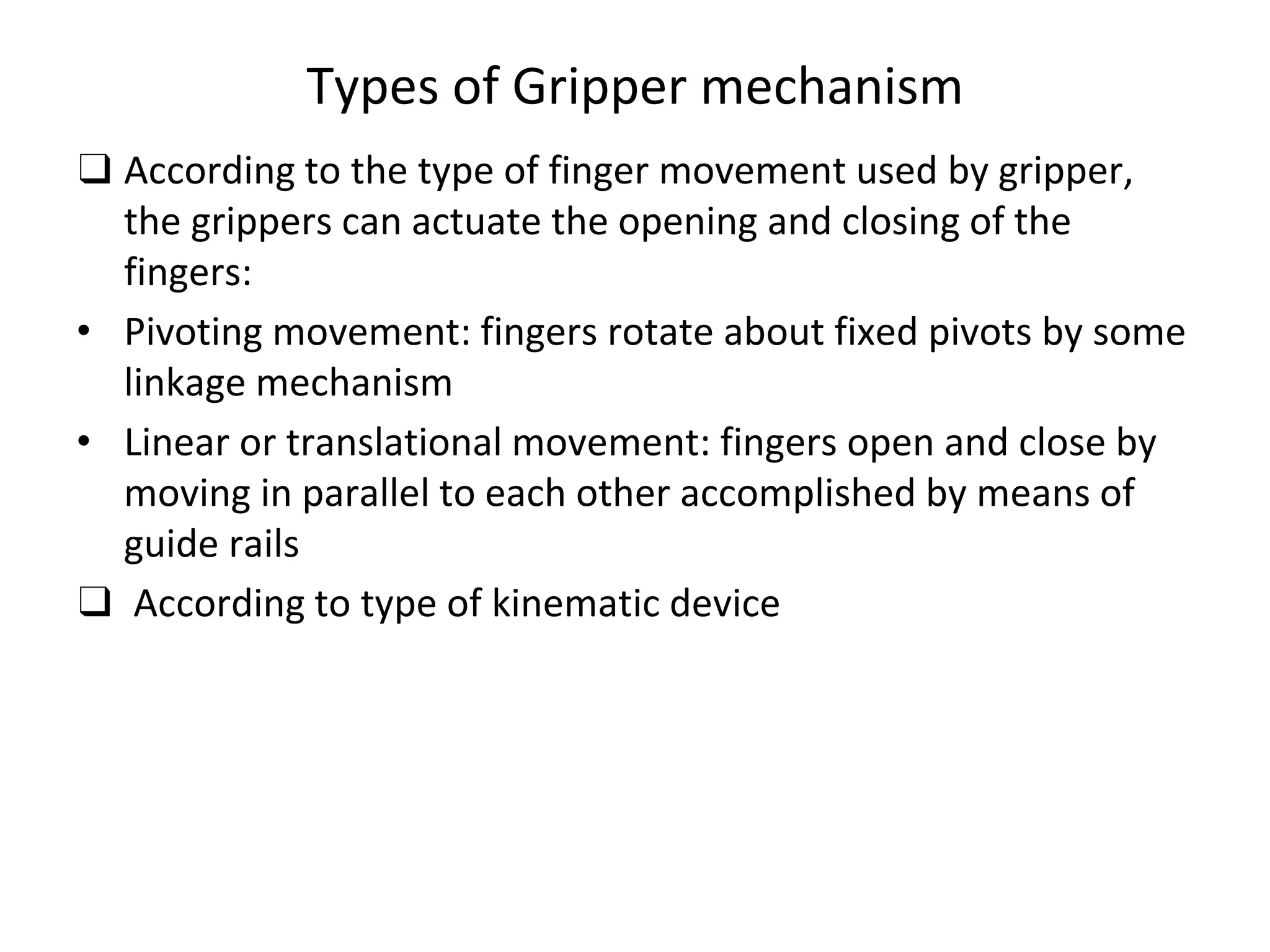 Types of Gripper mechanism
❑ According to the type of finger movement used by gripper,
the grippers can actuate the opening and closing of the
fingers:
• Pivoting movement: fingers rotate about fixed pivots by some
linkage mechanism
• Linear or translational movement: fingers open and close by
moving in parallel to each other accomplished by means of
guide rails
❑ According to type of kinematic device
 