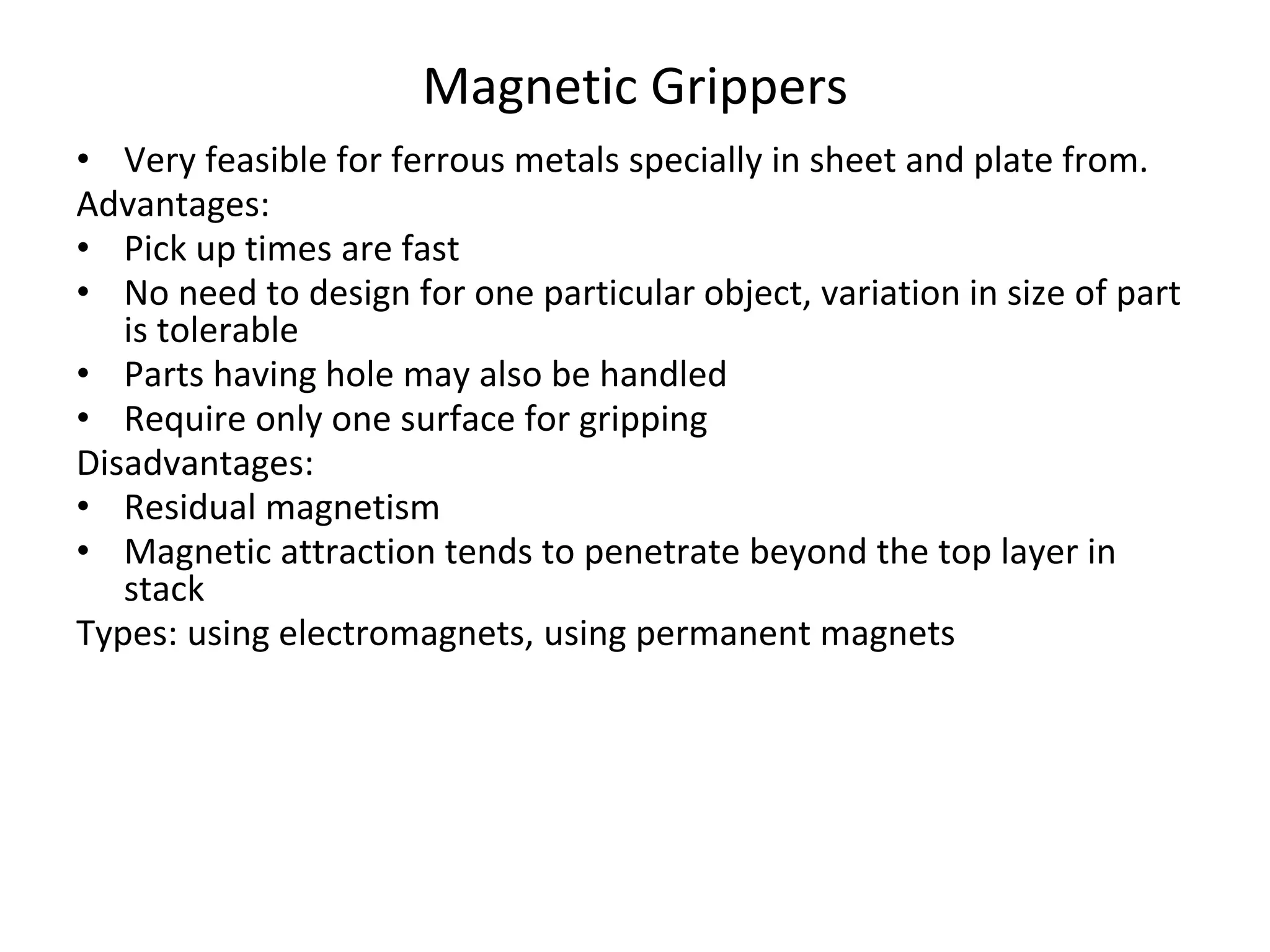Magnetic Grippers
• Very feasible for ferrous metals specially in sheet and plate from.
Advantages:
• Pick up times are fast
• No need to design for one particular object, variation in size of part
is tolerable
• Parts having hole may also be handled
• Require only one surface for gripping
Disadvantages:
• Residual magnetism
• Magnetic attraction tends to penetrate beyond the top layer in
stack
Types: using electromagnets, using permanent magnets
 