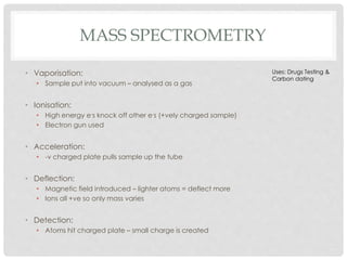 MASS SPECTROMETRY
• Vaporisation:
• Sample put into vacuum – analysed as a gas
• Ionisation:
• High energy e-s knock off o...
