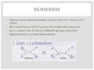 ISOMERISM
• Alkenes have stereoisomerism, due to the C=C which can’t
rotate
• We use E/Trans or Z/Cis to show the molecule...