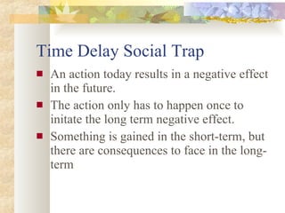Time Delay Social Trap An action today results in a negative effect in the future. The action only has to happen once to initate the long term negative effect. Something is gained in the short-term, but there are consequences to face in the long-term 