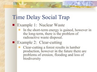 Time Delay Social Trap Example 1:  Nuclear Waste In the short-term energy is gained, however in the long-term, there is the problem of radioactive waste disposal. Example 2:  Clear-cutting Clear-cutting a forest results in lumber production, however in the future there are problems of erosion, flooding and loss of biodiversity 