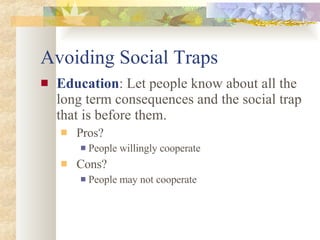 Avoiding Social Traps Education : Let people know about all the long term consequences and the social trap that is before them. Pros? People willingly cooperate Cons? People may not cooperate 