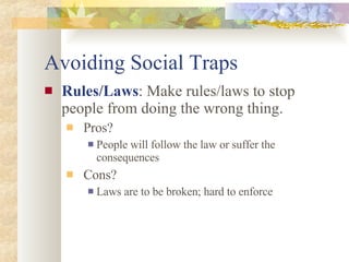 Avoiding Social Traps Rules/Laws : Make rules/laws to stop people from doing the wrong thing. Pros? People will follow the law or suffer the consequences Cons? Laws are to be broken; hard to enforce 