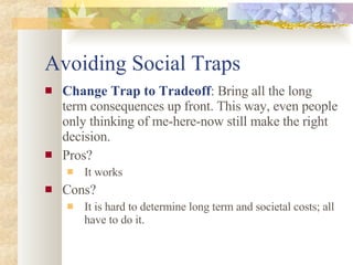Avoiding Social Traps Change Trap to Tradeoff : Bring all the long term consequences up front. This way, even people only thinking of me-here-now still make the right decision. Pros? It works Cons? It is hard to determine long term and societal costs; all have to do it. 