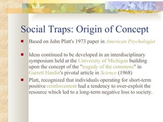 Social Traps: Origin of Concept  Based on John Platt's 1973 paper in  American Psychologist .  Ideas continued to be developed in an interdisciplinary symposium held at the  University of Michigan  building upon the concept of the " tragedy of the commons " in  Garrett Hardin 's pivotal article in  Science  (1968) Platt, recognized that individuals operating for short-term positive  reinforcement  had a tendency to over-exploit the resource which led to a long-term negative loss to society. 