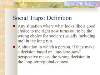 Social Traps: Definition Any situation where what looks like a good choice to me right now turns out to be the wrong choice for society (usually including me) in the long run. A situation in which a person, if they make a decision based on “me-here-now” perspective makes the wrong decision in the long-term/global context 
